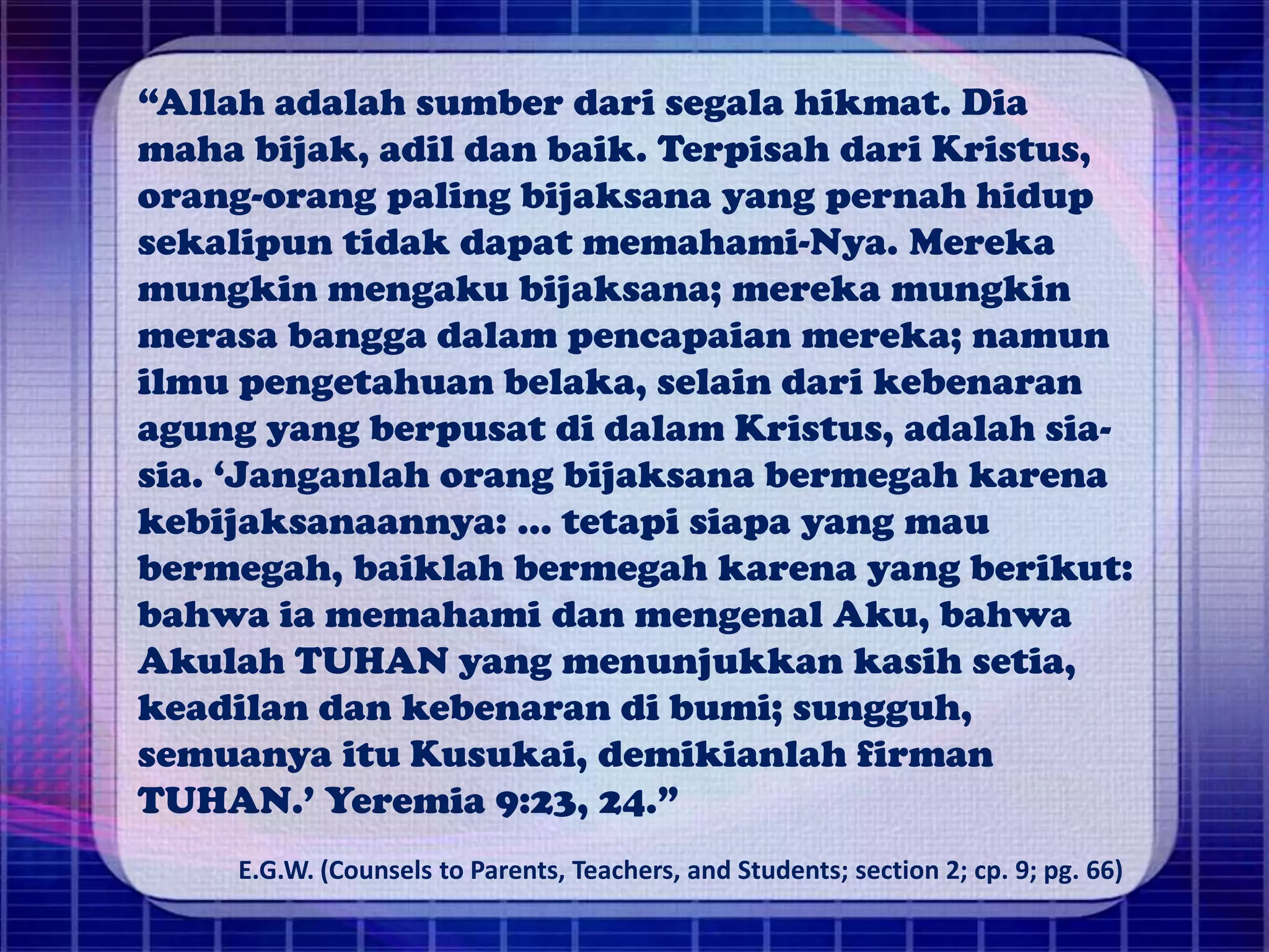 “Allah adalah sumber dari segala hikmat. Dia
maha bijak, adil dan baik. Terpisah dari Kristus,
orang-orang paling bijaksana yang pernah hidup
sekalipun tidak dapat memahami-Nya. Mereka
mungkin mengaku bijaksana; mereka mungkin
merasa bangga dalam pencapaian mereka; namun
ilmu pengetahuan belaka, selain dari kebenaran
agung yang berpusat di dalam Kristus, adalah sia-
sia. ‘Janganlah orang bijaksana bermegah karena
kebijaksanaannya: ... tetapi siapa yang mau
bermegah, baiklah bermegah karena yang berikut:
bahwa ia memahami dan mengenal Aku, bahwa
Akulah TUHAN yang menunjukkan kasih setia,
keadilan dan kebenaran di bumi; sungguh,
semuanya itu Kusukai, demikianlah firman
TUHAN.’ Yeremia 9:23, 24.”
E.G.W. (Counsels to Parents, Teachers, and Students; section 2; cp. 9; pg. 66)
 