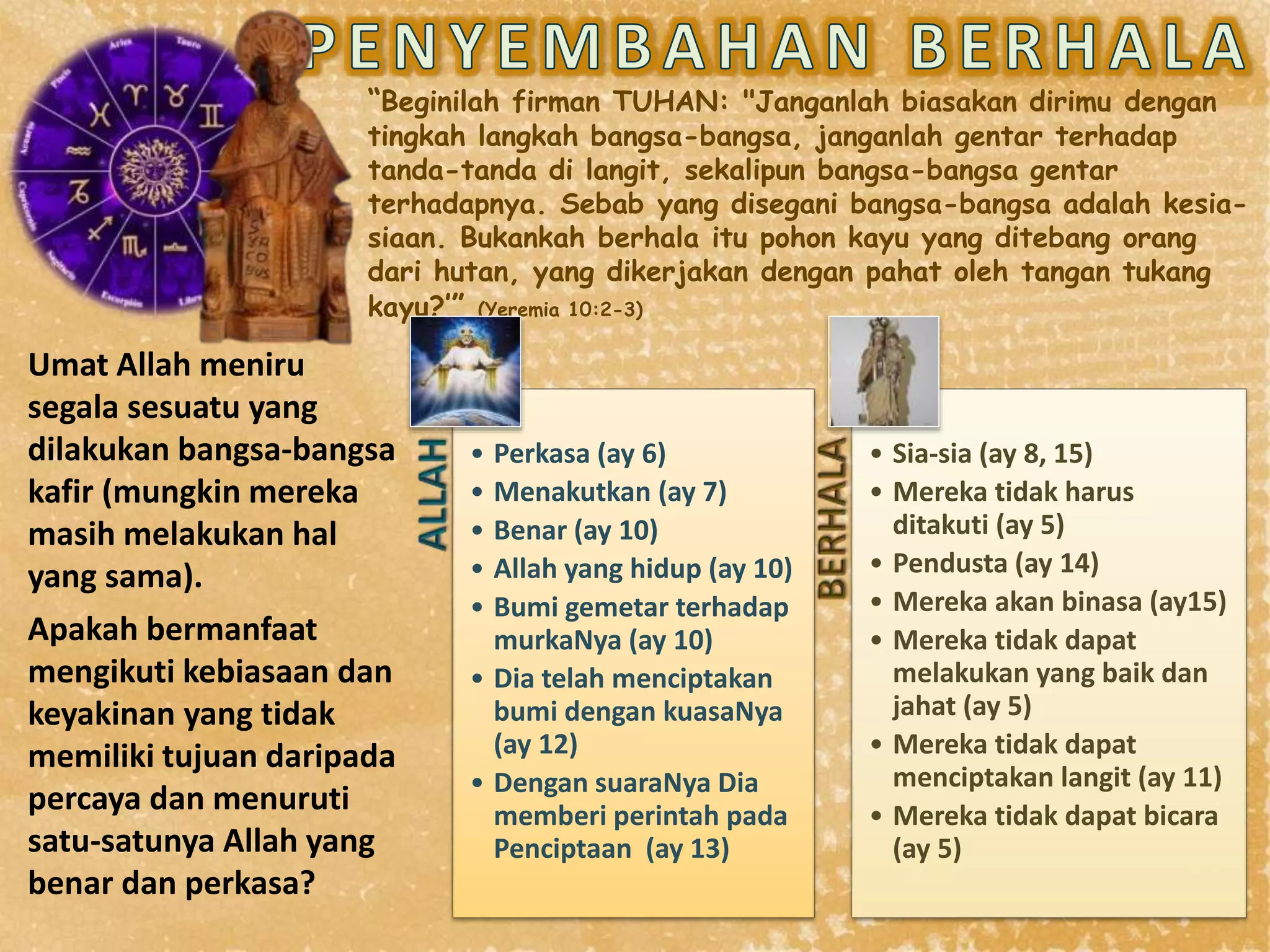 “Beginilah firman TUHAN: "Janganlah biasakan dirimu dengan
tingkah langkah bangsa-bangsa, janganlah gentar terhadap
tanda-tanda di langit, sekalipun bangsa-bangsa gentar
terhadapnya. Sebab yang disegani bangsa-bangsa adalah kesia-
siaan. Bukankah berhala itu pohon kayu yang ditebang orang
dari hutan, yang dikerjakan dengan pahat oleh tangan tukang
kayu?’” (Yeremia 10:2-3)
• Perkasa (ay 6)
• Menakutkan (ay 7)
• Benar (ay 10)
• Allah yang hidup (ay 10)
• Bumi gemetar terhadap
murkaNya (ay 10)
• Dia telah menciptakan
bumi dengan kuasaNya
(ay 12)
• Dengan suaraNya Dia
memberi perintah pada
Penciptaan (ay 13)
• Sia-sia (ay 8, 15)
• Mereka tidak harus
ditakuti (ay 5)
• Pendusta (ay 14)
• Mereka akan binasa (ay15)
• Mereka tidak dapat
melakukan yang baik dan
jahat (ay 5)
• Mereka tidak dapat
menciptakan langit (ay 11)
• Mereka tidak dapat bicara
(ay 5)
Umat Allah meniru
segala sesuatu yang
dilakukan bangsa-bangsa
kafir (mungkin mereka
masih melakukan hal
yang sama).
Apakah bermanfaat
mengikuti kebiasaan dan
keyakinan yang tidak
memiliki tujuan daripada
percaya dan menuruti
satu-satunya Allah yang
benar dan perkasa?
 