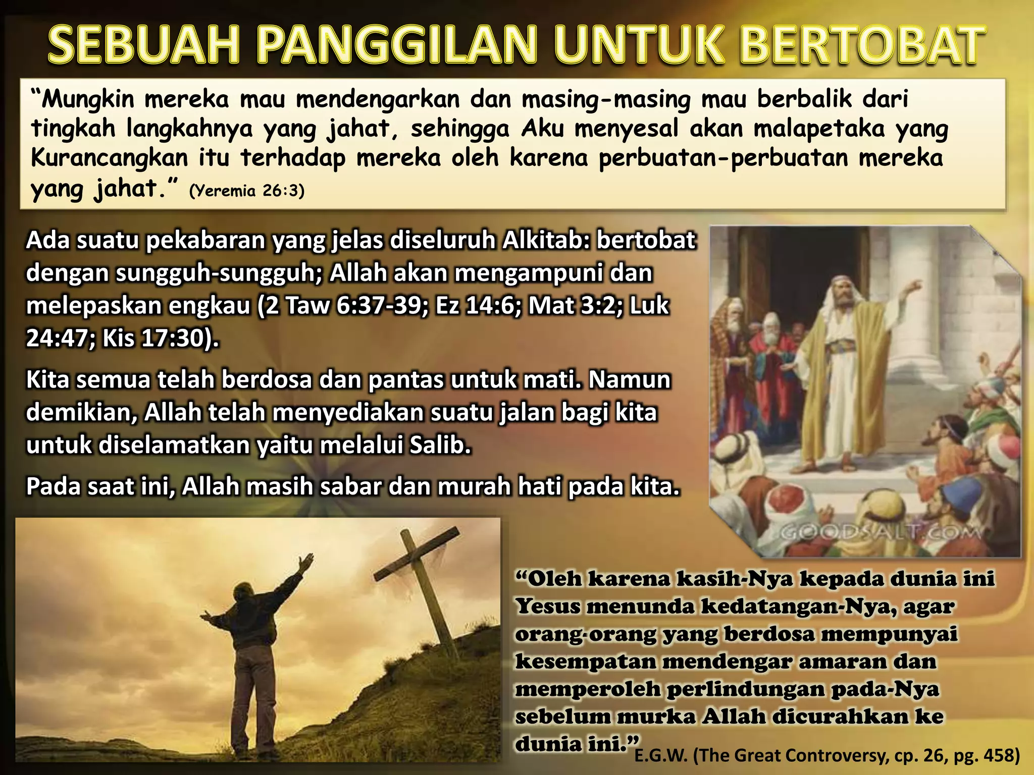 “Mungkin mereka mau mendengarkan dan masing-masing mau berbalik dari
tingkah langkahnya yang jahat, sehingga Aku menyesal akan malapetaka yang
Kurancangkan itu terhadap mereka oleh karena perbuatan-perbuatan mereka
yang jahat.” (Yeremia 26:3)
Ada suatu pekabaran yang jelas diseluruh Alkitab: bertobat
dengan sungguh-sungguh; Allah akan mengampuni dan
melepaskan engkau (2 Taw 6:37-39; Ez 14:6; Mat 3:2; Luk
24:47; Kis 17:30).
Kita semua telah berdosa dan pantas untuk mati. Namun
demikian, Allah telah menyediakan suatu jalan bagi kita
untuk diselamatkan yaitu melalui Salib.
Pada saat ini, Allah masih sabar dan murah hati pada kita.
“Oleh karena kasih-Nya kepada dunia ini
Yesus menunda kedatangan-Nya, agar
orang-orang yang berdosa mempunyai
kesempatan mendengar amaran dan
memperoleh perlindungan pada-Nya
sebelum murka Allah dicurahkan ke
dunia ini.”E.G.W. (The Great Controversy, cp. 26, pg. 458)
 