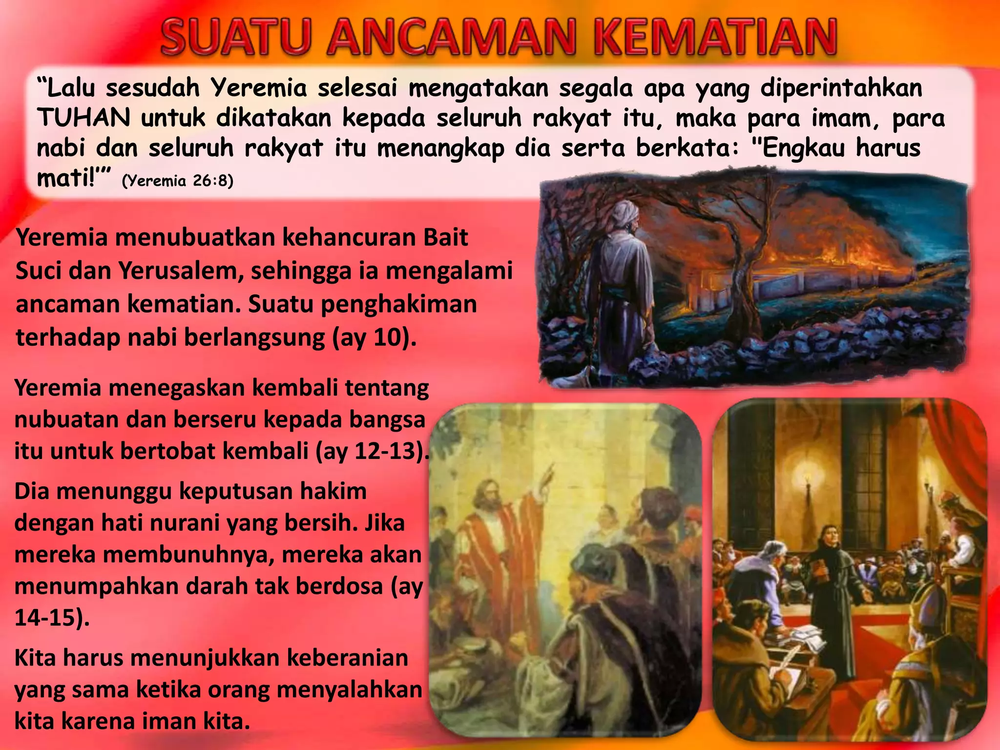 “Lalu sesudah Yeremia selesai mengatakan segala apa yang diperintahkan
TUHAN untuk dikatakan kepada seluruh rakyat itu, maka para imam, para
nabi dan seluruh rakyat itu menangkap dia serta berkata: "Engkau harus
mati!’” (Yeremia 26:8)
Yeremia menegaskan kembali tentang
nubuatan dan berseru kepada bangsa
itu untuk bertobat kembali (ay 12-13).
Dia menunggu keputusan hakim
dengan hati nurani yang bersih. Jika
mereka membunuhnya, mereka akan
menumpahkan darah tak berdosa (ay
14-15).
Kita harus menunjukkan keberanian
yang sama ketika orang menyalahkan
kita karena iman kita.
Yeremia menubuatkan kehancuran Bait
Suci dan Yerusalem, sehingga ia mengalami
ancaman kematian. Suatu penghakiman
terhadap nabi berlangsung (ay 10).
 