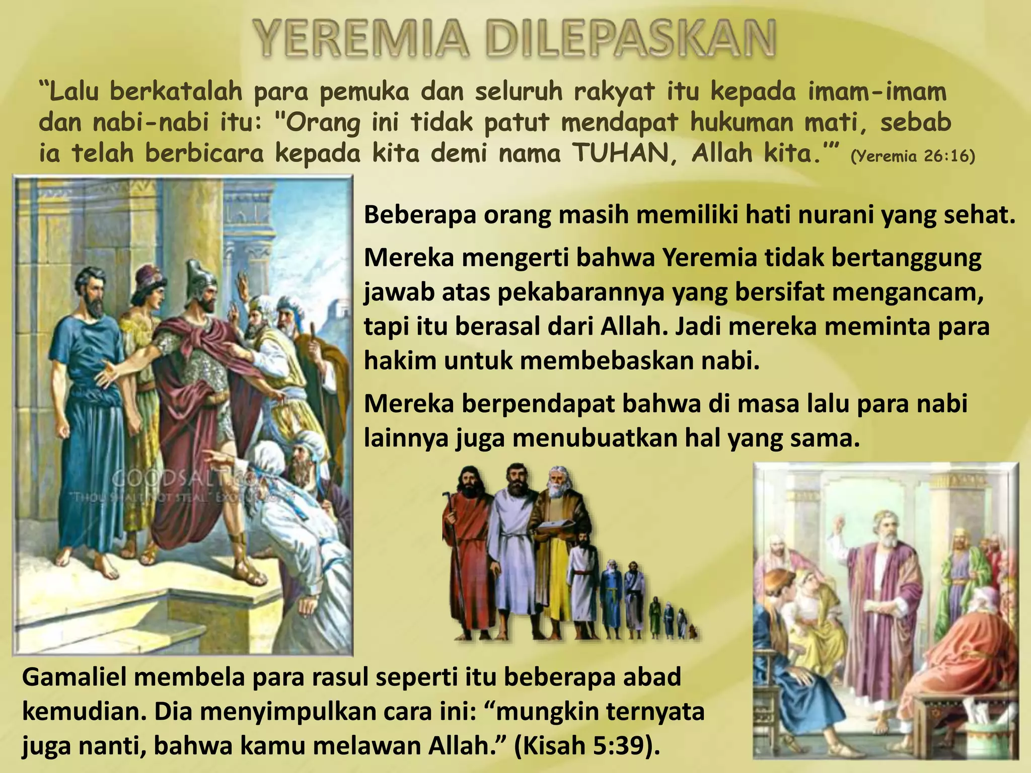 “Lalu berkatalah para pemuka dan seluruh rakyat itu kepada imam-imam
dan nabi-nabi itu: "Orang ini tidak patut mendapat hukuman mati, sebab
ia telah berbicara kepada kita demi nama TUHAN, Allah kita.’” (Yeremia 26:16)
Beberapa orang masih memiliki hati nurani yang sehat.
Mereka mengerti bahwa Yeremia tidak bertanggung
jawab atas pekabarannya yang bersifat mengancam,
tapi itu berasal dari Allah. Jadi mereka meminta para
hakim untuk membebaskan nabi.
Mereka berpendapat bahwa di masa lalu para nabi
lainnya juga menubuatkan hal yang sama.
Gamaliel membela para rasul seperti itu beberapa abad
kemudian. Dia menyimpulkan cara ini: “mungkin ternyata
juga nanti, bahwa kamu melawan Allah.” (Kisah 5:39).
 
