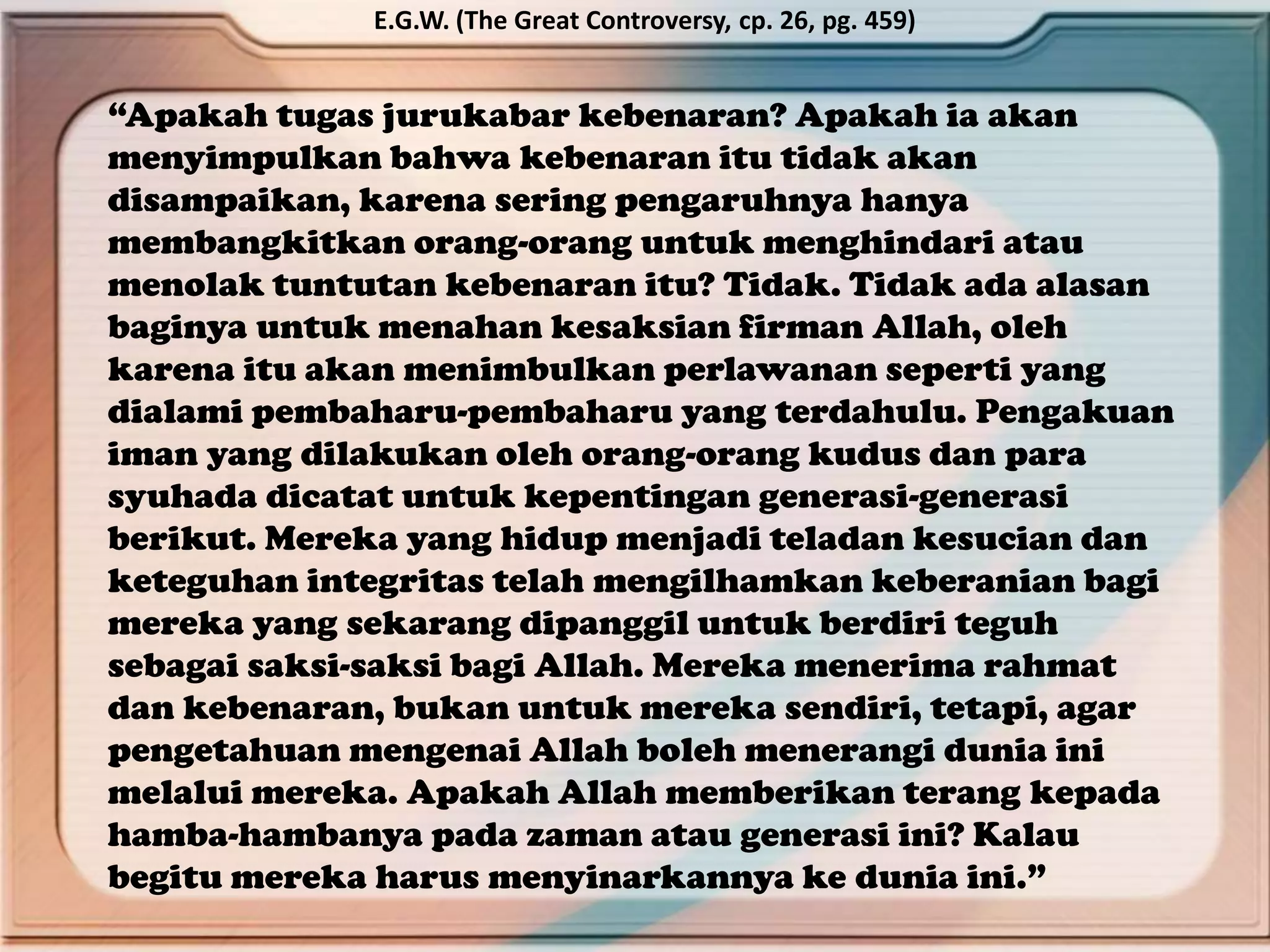 “Apakah tugas jurukabar kebenaran? Apakah ia akan
menyimpulkan bahwa kebenaran itu tidak akan
disampaikan, karena sering pengaruhnya hanya
membangkitkan orang-orang untuk menghindari atau
menolak tuntutan kebenaran itu? Tidak. Tidak ada alasan
baginya untuk menahan kesaksian firman Allah, oleh
karena itu akan menimbulkan perlawanan seperti yang
dialami pembaharu-pembaharu yang terdahulu. Pengakuan
iman yang dilakukan oleh orang-orang kudus dan para
syuhada dicatat untuk kepentingan generasi-generasi
berikut. Mereka yang hidup menjadi teladan kesucian dan
keteguhan integritas telah mengilhamkan keberanian bagi
mereka yang sekarang dipanggil untuk berdiri teguh
sebagai saksi-saksi bagi Allah. Mereka menerima rahmat
dan kebenaran, bukan untuk mereka sendiri, tetapi, agar
pengetahuan mengenai Allah boleh menerangi dunia ini
melalui mereka. Apakah Allah memberikan terang kepada
hamba-hambanya pada zaman atau generasi ini? Kalau
begitu mereka harus menyinarkannya ke dunia ini.”
E.G.W. (The Great Controversy, cp. 26, pg. 459)
 
