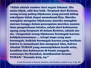 “Allah adalah sumber dari segala hikmat. Dia
maha bijak, adil dan baik. Terpisah dari Kristus,
orang-orang paling bijaksana yang pernah hidup
sekalipun tidak dapat memahami-Nya. Mereka
mungkin mengaku bijaksana; mereka mungkin
merasa bangga dalam pencapaian mereka; namun
ilmu pengetahuan belaka, selain dari kebenaran
agung yang berpusat di dalam Kristus, adalah sia-
sia. ‘Janganlah orang bijaksana bermegah karena
kebijaksanaannya: ... tetapi siapa yang mau
bermegah, baiklah bermegah karena yang berikut:
bahwa ia memahami dan mengenal Aku, bahwa
Akulah TUHAN yang menunjukkan kasih setia,
keadilan dan kebenaran di bumi; sungguh,
semuanya itu Kusukai, demikianlah firman
TUHAN.’ Yeremia 9:23, 24.”
E.G.W. (Counsels to Parents, Teachers, and Students; section 2; cp. 9; pg. 66)
 
