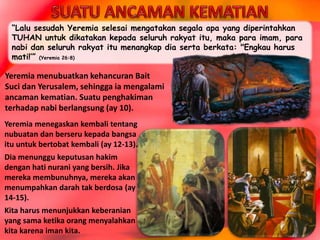 “Lalu sesudah Yeremia selesai mengatakan segala apa yang diperintahkan
TUHAN untuk dikatakan kepada seluruh rakyat itu, maka para imam, para
nabi dan seluruh rakyat itu menangkap dia serta berkata: "Engkau harus
mati!’” (Yeremia 26:8)
Yeremia menegaskan kembali tentang
nubuatan dan berseru kepada bangsa
itu untuk bertobat kembali (ay 12-13).
Dia menunggu keputusan hakim
dengan hati nurani yang bersih. Jika
mereka membunuhnya, mereka akan
menumpahkan darah tak berdosa (ay
14-15).
Kita harus menunjukkan keberanian
yang sama ketika orang menyalahkan
kita karena iman kita.
Yeremia menubuatkan kehancuran Bait
Suci dan Yerusalem, sehingga ia mengalami
ancaman kematian. Suatu penghakiman
terhadap nabi berlangsung (ay 10).
 