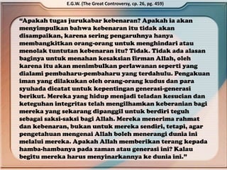 “Apakah tugas jurukabar kebenaran? Apakah ia akan
menyimpulkan bahwa kebenaran itu tidak akan
disampaikan, karena sering pengaruhnya hanya
membangkitkan orang-orang untuk menghindari atau
menolak tuntutan kebenaran itu? Tidak. Tidak ada alasan
baginya untuk menahan kesaksian firman Allah, oleh
karena itu akan menimbulkan perlawanan seperti yang
dialami pembaharu-pembaharu yang terdahulu. Pengakuan
iman yang dilakukan oleh orang-orang kudus dan para
syuhada dicatat untuk kepentingan generasi-generasi
berikut. Mereka yang hidup menjadi teladan kesucian dan
keteguhan integritas telah mengilhamkan keberanian bagi
mereka yang sekarang dipanggil untuk berdiri teguh
sebagai saksi-saksi bagi Allah. Mereka menerima rahmat
dan kebenaran, bukan untuk mereka sendiri, tetapi, agar
pengetahuan mengenai Allah boleh menerangi dunia ini
melalui mereka. Apakah Allah memberikan terang kepada
hamba-hambanya pada zaman atau generasi ini? Kalau
begitu mereka harus menyinarkannya ke dunia ini.”
E.G.W. (The Great Controversy, cp. 26, pg. 459)
 