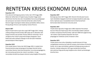 RENTETAN KRISIS EKONOMI DUNIA
Kepanikan 1797
Krisis ekonomi berlangsung selama 3 tahun dari 1797 hingga 1800.         Kepanikan 1837
Akibat dari deflasi Bank of England yang menyebar hingga lautan          Berlangsung antara 1837 hingga 1843. Ekonomi Amerika jatuh secara
Atlantik dan Amerika Utara dan menyebabkan hancurnya perdagangan         tajam disebabkan kegagalan bank dan kurangnya keyakinan pada uang
dan pemasaran real estate di Amerika Serikat dan sekitar Karibia.        kertas. Spekulasi pasar menyebabkan bank di Amerika berhenti
Ekonomi Inggris terpengaruh akibat adanya pembalikan deflasi selama      bertransaksi dalam bentuk koin emas dan perak.
Perang dengan Perancis saat terjadinya revolusi Perancis.
                                                                         Kepanikan 1857
Depresi 1807                                                             Terjadi selama tiga tahun hingga tahun 1860. Kejatuhan Perusahaan
Depresi terjadi selama tujuh tahun sejak 1807 hingga 1814. Undang-       Asuransi Hidup dan Kepercayaan Ohio menimbulkan ledakan spekulasi
undang embargo Amerika Serikat 1807 pada saat itu diluluskan oleh        di sektor transportasi Amerika Serikat. Lebih dari 5000 bisnis gagal kurang
kongres Amerika saat presiden Thomas Jefferson memimpin. Hal ini         dari setahun sejak terjadinya kepanikan dan kaum
menghancurkan industri yang terkait dengan pengapalan. Kaum              pengangguran melakukan protes di kawasan urban.
federal berusaha melawan embargo ini dan berusaha melakukan
penyelundupan di New England.                                            Kepanikan 1873
                                                                         Terjadi selama enam tahun disebabkan masalah ekonomi di Eropa
Kepanikan 1819                                                           mengakibatkan jatuhnya Jay Cooke & Company, bank terbesar di Amerika
Krisis terjadi selama 5 tahun dari 1819 hingga 1824. Ini adalah krisis   Serikat. Hal ini juga menimbulkan spekulasi terhadap perang saudara di
finansial pertama yang mempengaruhi keuangan Amerika Serikat             Amerika. Undang-undang koin 1873 juga memberikan kontribusi
secara besar-besaran, bank-bank berjatuhan, munculnya pengangguran,      alam jatuhnya harga perak yang menghancurkan industri pertambangan
dan merosotnya pertanian dan industri manufaktur. Ini juga               Amerika Utara.
menandakan berakhirnya ekspansi ekonomi yang mengikuti Perang 1812.
 