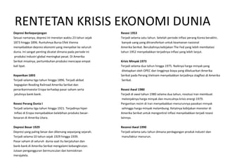RENTETAN KRISIS EKONOMI DUNIA
Depresi Berkepanjangan                                      Resesi 1953
Sesuai namanya, depresi ini menelan waktu 23 tahun sejak    Terjadi selama satu tahun. Setelah periode inflasi perang Korea berakhir,
1873 hingga 1896. Runtuhnya Bursa Efek Vienna                banyak uang yang ditransferkan untuk keamanan nasional
menyebabkan depresi ekonomi yang menyebar ke seluruh        Amerika Serikat. Berubahnya kebijakan The Fed yang lebih membatasi
dunia. Ini sangat penting dicatat dimana pada periode ini   tahun 1952 menyebabkan terjadinya inflasi yang lebih lanjut.
produksi industri global meningkat pesat. Di Amerika
Serikat misalnya, pertumbuhan produksi mencapai empat       Krisis Minyak 1973
kali lipat.                                                 Terjadi selama dua tahun hingga 1975. Naiknya harga minyak yang
                                                            ditetapkan oleh OPEC dan tingginya biaya yang dikeluarkan Amerika
Kepanikan 1893                                              Serikat pada Perang Vietnam menyebabkan terjadinya stagflasi di Amerika
Terjadi selama tiga tahun hingga 1896. Terjadi akibat       Serikat.
kegagalan Reading Railroad Amerika Serikat dan
penarikaninvestor Eropa terhadap pasar saham serta          Resesi Awal 1980
jatuhnya bank-bank.                                         Terjadi di awal tahun 1980 selama dua tahun, revolusi Iran membuat
                                                             melonjaknya harga minyak dan munculnya krisis energi 1979.
Resesi Perang Dunia I                                       Pergantian rezim di Iran menyebabkan menurunnya pasokan minyak
Terjadi selama tiga tahun hingga 1921. Terjadinya hiper      sehingga harga minyak melambung. Ketatnya kebijakan moneter di
Inflasi di Eropa menyebabkan kelebihan produksi besar-      Amerika Serikat untuk mengontrol inflasi menyebabkan terjadi resesi
besaran di Amerika Utara.                                   lainnya.

Depresi Besar 1929                                          Resensi Awal 1990
Depresi yang paling besar dan dikenang sepanjang sejarah.   Terjadi selama satu tahun dimana perdagangan produk industri dan
Terjadi selama 10 tahun sejak 1929 hingga 1939.             manufaktur menurun.
Pasar saham di seluruh dunia saat itu berjatuhan dan
bank-bank di Amerika Serikat mengalami kebangkrutan.
Jutaan pengangguran bermunculan dan kemiskinan
merajalela.
 