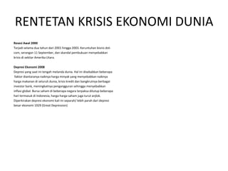 RENTETAN KRISIS EKONOMI DUNIA
Resesi Awal 2000
Terjadi selama dua tahun dari 2001 hingga 2003. Keruntuhan bisnis dot-
com, serangan 11 September, dan skandal pembukuan menyebabkan
krisis di sekitar Amerika Utara.

Depresi Ekonomi 2008
Depresi yang saat ini tengah melanda dunia. Hal ini disebabkan beberapa
 faktor diantaranya naiknya harga minyak yang menyebabkan naiknya
harga makanan di seluruh dunia, krisis kredit dan bangkrutnya berbagai
investor bank, meningkatnya pengangguran sehingga menyebabkan
inflasi global. Bursa saham di beberapa negara terpaksa ditutup beberapa
hari termasuk di Indonesia, harga-harga saham juga turut anjlok.
Diperkirakan depresi ekonomi kali ini separah/ lebih parah dari depresi
besar ekonomi 1929 (Great Depression)
 