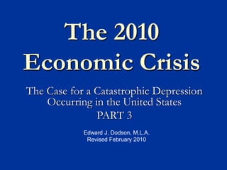 The 2010
Economic Crisis
The Case for a Catastrophic Depression
Occurring in the United States
PART 3
Edward J. Dodson, M.L.A.
Revised February 2010
 