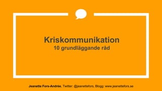 Kriskommunikation
10 grundläggande råd
Jeanette Fors-Andrée, Twitter: @jeanettefors, Blogg: www.jeanettefors.se
 