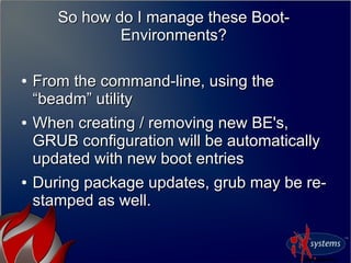 So how do I manage these Boot-
Environments?
So how do I manage these Boot-
Environments?
●
From the command-line, using theFrom the command-line, using the
“beadm” utility“beadm” utility
●
When creating / removing new BE's,When creating / removing new BE's,
GRUB configuration will be automaticallyGRUB configuration will be automatically
updated with new boot entriesupdated with new boot entries
●
During package updates, grub may be re-During package updates, grub may be re-
stamped as well.stamped as well.
 