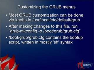 Customizing the GRUB menusCustomizing the GRUB menus
●
Most GRUB customization can be doneMost GRUB customization can be done
via knobs in /usr/local/etc/default/grubvia knobs in /usr/local/etc/default/grub
●
After making changes to this file, runAfter making changes to this file, run
“grub-mkconfig -o /boot/grub/grub.cfg”“grub-mkconfig -o /boot/grub/grub.cfg”
●
/boot/grub/grub.cfg contains the bootup/boot/grub/grub.cfg contains the bootup
script, written in mostly 'sh' syntaxscript, written in mostly 'sh' syntax
 