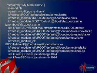 menuentry "My Menu Entry" {menuentry "My Menu Entry" {
insmod zfsinsmod zfs
search --no-floppy -s -l tank1search --no-floppy -s -l tank1
kfreebsd /ROOT/default/@/boot/kernel/kernelkfreebsd /ROOT/default/@/boot/kernel/kernel
kfreebsd_loadenv /ROOT/default@/boot/device.hintskfreebsd_loadenv /ROOT/default@/boot/device.hints
kfreebsd_module /ROOT/default/@/boot/zfs/zpool.cachekfreebsd_module /ROOT/default/@/boot/zfs/zpool.cache
type=/boot/zfs/zpool.cachetype=/boot/zfs/zpool.cache
set kFreeBSD.vfs.root.mountfrom=zfs:tank1/ROOT/defaultset kFreeBSD.vfs.root.mountfrom=zfs:tank1/ROOT/default
kfreebsd_module_elf /ROOT/default/@/boot/modules/vboxdrv.kokfreebsd_module_elf /ROOT/default/@/boot/modules/vboxdrv.ko
kfreebsd_module_elf /ROOT/default/@/boot/modules/nvidia.kokfreebsd_module_elf /ROOT/default/@/boot/modules/nvidia.ko
kfreebsd_module_elf /ROOT/default/@/boot/kernel/zfs.kokfreebsd_module_elf /ROOT/default/@/boot/kernel/zfs.ko
kfreebsd_module_elfkfreebsd_module_elf
/ROOT/default/@/boot/kernel/opensolaris.ko/ROOT/default/@/boot/kernel/opensolaris.ko
kfreebsd_module_elf /ROOT/default/@/boot/kernel/tmpfs.kokfreebsd_module_elf /ROOT/default/@/boot/kernel/tmpfs.ko
kfreebsd_module_elf /ROOT/default/@/boot/kernel/linux.kokfreebsd_module_elf /ROOT/default/@/boot/kernel/linux.ko
set kFreeBSD.kern.ipc.shmseg=1024set kFreeBSD.kern.ipc.shmseg=1024
set kFreeBSD.kern.ipc.shmmni=1024set kFreeBSD.kern.ipc.shmmni=1024
}}
 