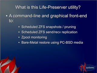 What is this Life-Preserver utility?What is this Life-Preserver utility?
●
A command-line and graphical front-endA command-line and graphical front-end
to:to:
●
Scheduled ZFS snapshots / pruningScheduled ZFS snapshots / pruning
●
Scheduled ZFS send/recv replicationScheduled ZFS send/recv replication
●
Zpool monitoringZpool monitoring
●
Bare-Metal restore using PC-BSD mediaBare-Metal restore using PC-BSD media
 