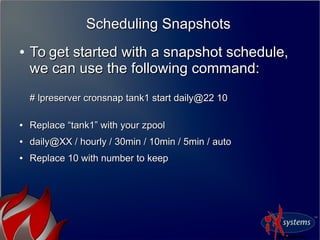 Scheduling SnapshotsScheduling Snapshots
●
To get started with a snapshot schedule,To get started with a snapshot schedule,
we can use the following command:we can use the following command:
# lpreserver cronsnap tank1 start daily@22 10# lpreserver cronsnap tank1 start daily@22 10
●
Replace “tank1” with your zpoolReplace “tank1” with your zpool
●
daily@XX / hourly / 30min / 10min / 5min / autodaily@XX / hourly / 30min / 10min / 5min / auto
●
Replace 10 with number to keepReplace 10 with number to keep
 