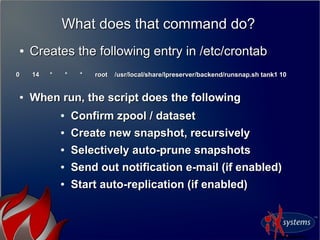 What does that command do?What does that command do?
●
Creates the following entry in /etc/crontabCreates the following entry in /etc/crontab
0 14 * * * root /usr/local/share/lpreserver/backend/runsnap.sh tank1 100 14 * * * root /usr/local/share/lpreserver/backend/runsnap.sh tank1 10
●
When run, the script does the followingWhen run, the script does the following
●
Confirm zpool / datasetConfirm zpool / dataset
●
Create new snapshot, recursivelyCreate new snapshot, recursively
●
Selectively auto-prune snapshotsSelectively auto-prune snapshots
●
Send out notification e-mail (if enabled)Send out notification e-mail (if enabled)
●
Start auto-replication (if enabled)Start auto-replication (if enabled)
 