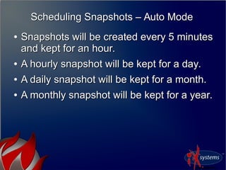 Scheduling Snapshots – Auto ModeScheduling Snapshots – Auto Mode
●
Snapshots will be created every 5 minutesSnapshots will be created every 5 minutes
and kept for an hour.and kept for an hour.
●
A hourly snapshot will be kept for a day.A hourly snapshot will be kept for a day.
●
A daily snapshot will be kept for a month.A daily snapshot will be kept for a month.
●
A monthly snapshot will be kept for a year.A monthly snapshot will be kept for a year.
 