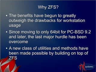 Why ZFS?Why ZFS?
●
The benefits have begun to greatlyThe benefits have begun to greatly
outweigh the drawbacks for workstationoutweigh the drawbacks for workstation
usageusage
●
Since moving to only 64bit for PC-BSD 9.2Since moving to only 64bit for PC-BSD 9.2
and later, the last major hurdle has beenand later, the last major hurdle has been
overcomeovercome
●
A new class of utilities and methods haveA new class of utilities and methods have
been made possible by building on top ofbeen made possible by building on top of
ZFSZFS
 