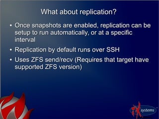 What about replication?What about replication?
●
Once snapshots are enabled, replication can beOnce snapshots are enabled, replication can be
setup to run automatically, or at a specificsetup to run automatically, or at a specific
intervalinterval
●
Replication by default runs over SSHReplication by default runs over SSH
●
Uses ZFS send/recv (Requires that target haveUses ZFS send/recv (Requires that target have
supported ZFS version)supported ZFS version)
 