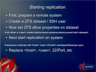 Starting replicationStarting replication
●
First, prepare a remote systemFirst, prepare a remote system
●
Create a ZFS dataset / SSH userCreate a ZFS dataset / SSH user
●
Now set ZFS allow properties on datasetNow set ZFS allow properties on dataset
# zfs allow -u <user> create,receive,mount,userprop,destroy,send,hold <dataset># zfs allow -u <user> create,receive,mount,userprop,destroy,send,hold <dataset>
●
Next start replication on systemNext start replication on system
# lpreserver replicate add <host> <user> 22 tank1 remotepool/backups sync# lpreserver replicate add <host> <user> 22 tank1 remotepool/backups sync
●
Replace <host>, <user>, 22/Port, etcReplace <host>, <user>, 22/Port, etc
 