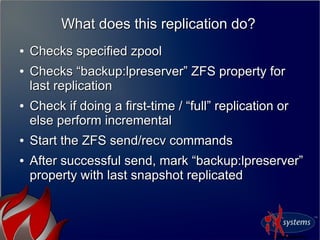 What does this replication do?What does this replication do?
●
Checks specified zpoolChecks specified zpool
●
Checks “backup:lpreserver” ZFS property forChecks “backup:lpreserver” ZFS property for
last replicationlast replication
●
Check if doing a first-time / “full” replication orCheck if doing a first-time / “full” replication or
else perform incrementalelse perform incremental
●
Start the ZFS send/recv commandsStart the ZFS send/recv commands
●
After successful send, mark “backup:lpreserver”After successful send, mark “backup:lpreserver”
property with last snapshot replicatedproperty with last snapshot replicated
 