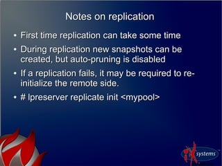 Notes on replicationNotes on replication
●
First time replication can take some timeFirst time replication can take some time
●
During replication new snapshots can beDuring replication new snapshots can be
created, but auto-pruning is disabledcreated, but auto-pruning is disabled
●
If a replication fails, it may be required to re-If a replication fails, it may be required to re-
initialize the remote side.initialize the remote side.
●
# lpreserver replicate init <mypool># lpreserver replicate init <mypool>
 