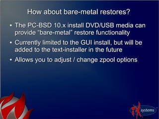 How about bare-metal restores?How about bare-metal restores?
●
The PC-BSD 10.x install DVD/USB media canThe PC-BSD 10.x install DVD/USB media can
provide “bare-metal” restore functionalityprovide “bare-metal” restore functionality
●
Currently limited to the GUI install, but will beCurrently limited to the GUI install, but will be
added to the text-installer in the futureadded to the text-installer in the future
●
Allows you to adjust / change zpool optionsAllows you to adjust / change zpool options
 