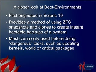 A closer look at Boot-EnvironmentsA closer look at Boot-Environments
●
First originated in Solaris 10First originated in Solaris 10
●
Provides a method of using ZFSProvides a method of using ZFS
snapshots and clones to create instantsnapshots and clones to create instant
bootable backups of a systembootable backups of a system
●
Most commonly used before doingMost commonly used before doing
“dangerous” tasks, such as updating“dangerous” tasks, such as updating
kernels, world or critical packageskernels, world or critical packages
 