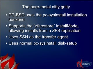 The bare-metal nitty grittyThe bare-metal nitty gritty
●
PC-BSD uses the pc-sysinstall installationPC-BSD uses the pc-sysinstall installation
backendbackend
●
Supports the “zfsrestore” installMode,Supports the “zfsrestore” installMode,
allowing installs from a ZFS replicationallowing installs from a ZFS replication
●
Uses SSH as the transfer agentUses SSH as the transfer agent
●
Uses normal pc-sysinstall disk-setupUses normal pc-sysinstall disk-setup
 