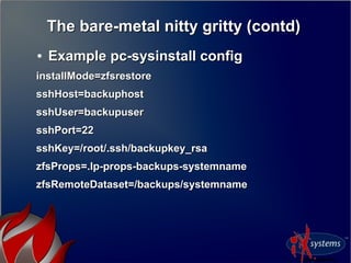 The bare-metal nitty gritty (contd)The bare-metal nitty gritty (contd)
●
Example pc-sysinstall configExample pc-sysinstall config
installMode=zfsrestoreinstallMode=zfsrestore
sshHost=backuphostsshHost=backuphost
sshUser=backupusersshUser=backupuser
sshPort=22sshPort=22
sshKey=/root/.ssh/backupkey_rsasshKey=/root/.ssh/backupkey_rsa
zfsProps=.lp-props-backups-systemnamezfsProps=.lp-props-backups-systemname
zfsRemoteDataset=/backups/systemnamezfsRemoteDataset=/backups/systemname
 
