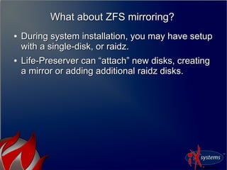 What about ZFS mirroring?What about ZFS mirroring?
●
During system installation, you may have setupDuring system installation, you may have setup
with a single-disk, or raidz.with a single-disk, or raidz.
●
Life-Preserver can “attach” new disks, creatingLife-Preserver can “attach” new disks, creating
a mirror or adding additional raidz disks.a mirror or adding additional raidz disks.
 