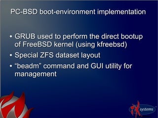 PC-BSD boot-environment implementationPC-BSD boot-environment implementation
●
GRUB used to perform the direct bootupGRUB used to perform the direct bootup
of FreeBSD kernel (using kfreebsd)of FreeBSD kernel (using kfreebsd)
●
Special ZFS dataset layoutSpecial ZFS dataset layout
●
““beadm” command and GUI utility forbeadm” command and GUI utility for
managementmanagement
 