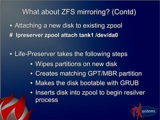 What about ZFS mirroring? (Contd)What about ZFS mirroring? (Contd)
●
Attaching a new disk to existing zpoolAttaching a new disk to existing zpool
# lpreserver zpool attach tank1 /dev/da0# lpreserver zpool attach tank1 /dev/da0
●
Life-Preserver takes the following stepsLife-Preserver takes the following steps
●
Wipes partitions on new diskWipes partitions on new disk
●
Creates matching GPT/MBR partitionCreates matching GPT/MBR partition
●
Makes the disk bootable with GRUBMakes the disk bootable with GRUB
●
Inserts disk into zpool to begin resilverInserts disk into zpool to begin resilver
processprocess
 