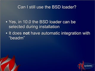 Can I still use the BSD loader?Can I still use the BSD loader?
●
Yes, in 10.0 the BSD loader can beYes, in 10.0 the BSD loader can be
selected during installationselected during installation
●
It doesIt does notnot have automatic integration withhave automatic integration with
“beadm”“beadm”
 