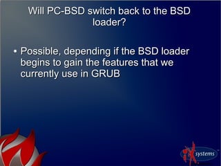 Will PC-BSD switch back to the BSD
loader?
Will PC-BSD switch back to the BSD
loader?
●
Possible, depending if the BSD loaderPossible, depending if the BSD loader
begins to gain the features that webegins to gain the features that we
currently use in GRUBcurrently use in GRUB
 