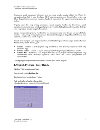 Kuliah Berseri IlmuKomputer.Com
Copyright © 2003 IlmuKomputer.Com



Selanjutnya untuk mengetahui informasi error apa yang terjadi, gunakan object Err. Object Err
merupakan object built-in yang disediakan VB 6 untuk menangani error. Seperti halnya object yang
dibuat dengan kontrol/komponen (misalnya TextBox), maka object Err juga mempunyai property dan
method.

Property object Err yang penting diantaranya adalah property Number dan Description. Untuk
mengetahui nomer error yang terjadi, gunakan property Number. Sedangkan untuk mengetahui deskripsi
error yang terjadi, gunakan property Description.

Dengan menggunakan property Number, kita bisa menangani setiap error dengan cara yang berbeda.
Misalnya : untuk setiap error yang terjadi akan dimunculkan kotak pesan dengan bahasa Indonesia. Cara
ini dapat Anda lihat pada contoh program.

Setelah error ditangani, kode program dapat dikembalikan ke bagian tertentu dengan perintah Resume.
Ada 3 bentuk perintah Resume, yaitu :

     Resume – kembali ke kode program yang menimbulkan error. Biasanya digunakan untuk retry
     (mencoba lagi).
     Resume <label> – kembali ke bagian tertentu pada kode program yang diberi tanda <label>.
     Resume Next – kembali ke kode program berikutnya (kode program setelah kode program yang
     menimbulkan error). Biasanya digunakan untuk abort atau cancel (mengabaikan atau
     membatalkan).

Contoh penggunaan perintah Resume dapat Anda lihat pada contoh program.

1.3 Contoh Program : Error Handle
Aktifkan VB 6 melalui tombol Start.

Buka kembali project Latihan.vbp.

Tambahkan Form baru ke dalam Project.

Pada Jendela Form buatlah UI seperti ini :
(Gunakan komponen Image dan CommandButton)




Cepat Mahir Visual Basic 6.0                                                                       3
Krisna D. Octovhiana
 