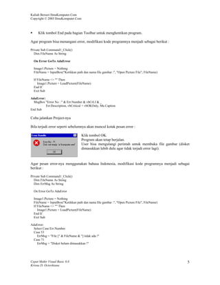 Kuliah Berseri IlmuKomputer.Com
Copyright © 2003 IlmuKomputer.Com



     Klik tombol End pada bagian Toolbar untuk menghentikan program.

Agar program bisa menangani error, modifikasi kode programnya menjadi sebagai berikut :

Private Sub Command1_Click()
  Dim FileName As String

  On Error GoTo AdaError

  Image1.Picture = Nothing
  FileName = InputBox("Ketikkan path dan nama file gambar :", "Open Picture File", FileName)

  If FileName <> "" Then
     Image1.Picture = LoadPicture(FileName)
  End If
  Exit Sub

AdaError:
  MsgBox "Error No : " & Err.Number & vbCrLf & _
          Err.Description, vbCritical + vbOKOnly, Me.Caption
End Sub

Coba jalankan Project-nya

Bila terjadi error seperti sebelumnya akan muncul kotak pesan error :

                                     Klik tombol OK.
                                     Program akan tetap berjalan.
                                     User bisa mengulangi perintah untuk membuka file gambar (disket
                                     dimasukkan lebih dulu agar tidak terjadi error lagi).



Agar pesan error-nya menggunakan bahasa Indonesia, modifikasi kode programnya menjadi sebagai
berikut :

Private Sub Command1_Click()
  Dim FileName As String
  Dim ErrMsg As String

  On Error GoTo AdaError

  Image1.Picture = Nothing
  FileName = InputBox("Ketikkan path dan nama file gambar :", "Open Picture File", FileName)
  If FileName <> "" Then
     Image1.Picture = LoadPicture(FileName)
  End If
  Exit Sub

AdaError:
  Select Case Err.Number
  Case 53
    ErrMsg = "File [" & FileName & "] tidak ada !"
  Case 71
    ErrMsg = "Disket belum dimasukkan !"




Cepat Mahir Visual Basic 6.0                                                                      5
Krisna D. Octovhiana
 