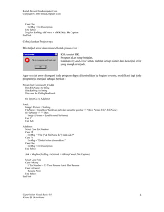 Kuliah Berseri IlmuKomputer.Com
Copyright © 2003 IlmuKomputer.Com



  Case Else
    ErrMsg = Err.Description
  End Select
  MsgBox ErrMsg, vbCritical + vbOKOnly, Me.Caption
End Sub

Coba jalankan Project-nya

Bila terjadi error akan muncul kotak pesan error :

                                     Klik tombol OK.
                                     Program akan tetap berjalan.
                                     Lakukan try-and-error untuk melihat setiap nomer dan deskripsi error
                                     yang mungkin terjadi.



Agar setelah error ditangani kode program dapat dikembalikan ke bagian tertentu, modifikasi lagi kode
programnya menjadi sebagai berikut :

Private Sub Command1_Click()
  Dim FileName As String
  Dim ErrMsg As String
  Dim Ask As VbMsgBoxResult

  On Error GoTo AdaError

Awal:
 Image1.Picture = Nothing
 FileName = InputBox("Ketikkan path dan nama file gambar :", "Open Picture File", FileName)
 If FileName <> "" Then
    Image1.Picture = LoadPicture(FileName)
 End If
 Exit Sub

AdaError:
  Select Case Err.Number
  Case 53
    ErrMsg = "File [" & FileName & "] tidak ada !"
  Case 71
    ErrMsg = "Disket belum dimasukkan !"
  Case Else
    ErrMsg = Err.Description
  End Select

  Ask = MsgBox(ErrMsg, vbCritical + vbRetryCancel, Me.Caption)

  Select Case Ask
  Case vbRetry
    If Err.Number = 53 Then Resume Awal Else Resume
  Case vbCancel
    Resume Next
  End Select
End Sub




Cepat Mahir Visual Basic 6.0                                                                           6
Krisna D. Octovhiana
 
