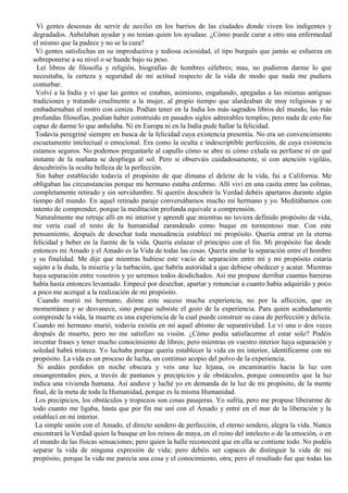 Vi gentes deseosas de servir de auxilio en los barrios de las ciudades donde viven los indigentes y
degradados. Anhelaban ayudar y no tenían quien los ayudase. ¿Cómo puede curar a otro una enfermedad
el mismo que la padece y no se la cura?
Vi gentes satisfechas en su improductiva y tediosa ociosidad, el tipo burgués que jamás se esfuerza en
sobreponerse a su nivel o se hunde bajo su peso.
Leí libros de filosofía y religión, biografías de hombres célebres; mas, no pudieron darme lo que
necesitaba, la certeza y seguridad de mi actitud respecto de la vida de modo que nada me pudiera
conturbar.
Volví a la India y vi que las gentes se estaban, asimismo, engañando, apegadas a las mismas antiguas
tradiciones y tratando cruelmente a la mujer, al propio tiempo que alardeaban de muy religiosas y se
embadurnaban el rostro con ceniza. Podían tener en la India los más sagrados libros del mundo, las más
profundas filosofías, podían haber construido en pasados siglos admirables templos; pero nada de esto fue
capaz de darme lo que anhelaba. Ni en Europa ni en la India pude hallar la felicidad.
Todavía peregriné siempre en busca de la felicidad cuya existencia presentía. No era un convencimiento
escuetamente intelectual o emocional. Era como la oculta e indescriptible perfección, de cuya existencia
estamos seguros. No podemos preguntarle al capullo cómo se abre ni cómo exhala su perfume ni en qué
instante de la mañana se despliega al sol. Pero si observáis cuidadosamente, si con atención vigiláis,
descubriréis la oculta belleza de la perfección.
Sin haber establecido todavía el propósito de que dimana el deleite de la vida, fui a California. Me
obligaban las circunstancias porque mi hermano estaba enfermo. Allí viví en una casita entre las colinas,
completamente retirado y sin servidumbre. Si queréis descubrir la Verdad debéis apartaros durante algún
tiempo del mundo. En aquel retirado paraje conversábamos mucho mi hermano y yo. Meditábamos con
intento de comprender, porque la meditación profunda equivale a comprensión.
Naturalmente me retraje allí en mi interior y aprendí que mientras no tuviera definido propósito de vida,
me vería cual el resto de la humanidad zarandeado como buque en tormentoso mar. Con este
pensamiento, después de desechar toda menudencia establecí mi propósito. Quería entrar en la eterna
felicidad y beber en la fuente de la vida. Quería enlazar el principio con el fin. Mi propósito fue desde
entonces mi Amado y el Amado es la Vida de todas las cosas. Quería anular la separación entre el hombre
y su finalidad. Me dije que mientras hubiese este vacío de separación entre mí y mi propósito estaría
sujeto a la duda, la miseria y la turbación, que habría autoridad a que debiese obedecer y acatar. Mientras
haya separación entre vosotros y yo seremos todos desdichados. Así me propuse derribar cuantas barreras
había hasta entonces levantado. Empecé por desechar, apartar y renunciar a cuanto había adquirido y poco
a poco me acerqué a la realización de mi propósito.
Cuando murió mi hermano, dióme este suceso mucha experiencia, no por la aflicción, que es
momentánea y se desvanece, sino porque subsiste el gozo de la experiencia. Para quien acabadamente
comprende la vida, la muerte es una experiencia de la cual puede construir su casa de perfección y delicia.
Cuando mi hermano murió, todavía existía en mí aquel abismo de separatividad. Le vi una o dos veces
después de muerto, pero no me satisfizo su visión. ¿Cómo podía satisfacerme el estar solo? Podéis
inventar frases y tener mucho conocimiento de libros; pero mientras en vuestro interior haya separación y
soledad habrá tristeza. Yo luchaba porque quería establecer la vida en mi interior, identificarme con mi
propósito. La vida es un proceso de lucha, un continuo acopio del polvo de la experiencia.
Si andáis perdidos en noche obscura y veis una luz lejana, os encaminaréis hacia la luz con
ensangrentados pies, a través de pantanos y precipicios y de obstáculos, porque conoceréis que la luz
indica una vivienda humana. Así anduve y luché yo en demanda de la luz de mi propósito, de la mente
final, de la meta de toda la Humanidad, porque es la misma Humanidad.
Los precipicios, los obstáculos y tropiezos son cosas pasajeras. Yo sufría, pero me propuse liberarme de
todo cuanto me ligaba, hasta que por fin me uní con el Amado y entré en el mar de la liberación y la
establecí en mi interior.
La simple unión con el Amado, el directo sendero de perfección, el eterno sendero, alegra la vida. Nunca
encontrará la Verdad quien la busque en los reinos de maya, en el reino del intelecto o de la emoción, o en
el mundo de las físicas sensaciones; pero quien la halle reconocerá que en ella se contiene todo. No podéis
separar la vida de ninguna expresión de vida; pero debéis ser capaces de distinguir la vida de mi
propósito, porque la vida me parecía una cosa y el conocimiento, otra; pero el resultado fue que todas las
 