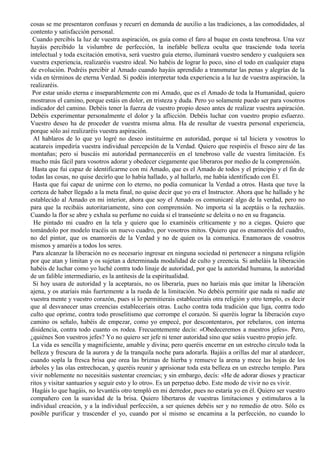 cosas se me presentaron confusas y recurrí en demanda de auxilio a las tradiciones, a las comodidades, al
contento y satisfacción personal.
Cuando percibís la luz de vuestra aspiración, os guía como el faro al buque en costa tenebrosa. Una vez
hayáis percibido la vislumbre de perfección, la inefable belleza oculta que trasciende toda teoría
intelectual y toda excitación emotiva, será vuestro guía eterno, iluminará vuestro sendero y cualquiera sea
vuestra experiencia, realizaréis vuestro ideal. No habéis de lograr lo poco, sino el todo en cualquier etapa
de evolución. Podréis percibir al Amado cuando hayáis aprendido a transmutar las penas y alegrías de la
vida en términos de eterna Verdad. Si podéis interpretar toda experiencia a la luz de vuestra aspiración, la
realizaréis.
Por estar unido eterna e inseparablemente con mi Amado, que es el Amado de toda la Humanidad, quiero
mostraros el camino, porque estáis en dolor, en tristeza y duda. Pero yo solamente puedo ser para vosotros
indicador del camino. Debéis tener la fuerza de vuestro propio deseo antes de realizar vuestra aspiración.
Debéis experimentar personalmente el dolor y la aflicción. Debéis luchar con vuestro propio esfuerzo.
Vuestro deseo ha de proceder de vuestra misma alma. Ha de resultar de vuestra personal experiencia,
porque sólo así realizaréis vuestra aspiración.
Al hablaros de lo que yo logré no deseo instituirme en autoridad, porque si tal hiciera y vosotros lo
acatareis impediría vuestra individual percepción de la Verdad. Quiero que respiréis el fresco aire de las
montañas; pero si buscáis mi autoridad permaneceréis en el tenebroso valle de vuestra limitación. Es
mucho más fácil para vosotros adorar y obedecer ciegamente que liberaros por medio de la comprensión.
Hasta que fui capaz de identificarme con mi Amado, que es el Amado de todos y el principio y el fin de
todas las cosas, no quise decirlo que lo había hallado, y al hallarlo, me había identificado con Él.
Hasta que fui capaz de unirme con lo eterno, no podía comunicar la Verdad a otros. Hasta que tuve la
certeza de haber llegado a la meta final, no quise decir que yo era el Instructor. Ahora que he hallado y he
establecido al Amado en mi interior, ahora que soy el Amado os comunicaré algo de la verdad, pero no
para que la recibáis autoritariamente, sino con comprensión. No importa si la aceptáis o la rechazáis.
Cuando la flor se abre y exhala su perfume no cuida si el transeúnte se deleita o no en su fragancia.
He pintado mi cuadro en la tela y quiero que lo examinéis críticamente y no a ciegas. Quiero que
tomándolo por modelo tracéis un nuevo cuadro, por vosotros mitos. Quiero que os enamoréis del cuadro,
no del pintor, que os enamoréis de la Verdad y no de quien os la comunica. Enamoraos de vosotros
mismos y amaréis a todos los seres.
Para alcanzar la liberación no es necesario ingresar en ninguna sociedad ni pertenecer a ninguna religión
por que atan y limitan y os sujetan a determinada modalidad de culto y creencia. Si anheláis la liberación
habéis de luchar como yo luché contra todo linaje de autoridad, por que la autoridad humana, la autoridad
de un falible intermediario, es la antítesis de la espiritualidad.
Si hoy usara de autoridad y la aceptarais, no os liberaría, pues no haríais más que imitar la liberación
ajena, y os ataríais más fuertemente a la rueda de la limitación. No debéis permitir que nada ni nadie ate
vuestra mente y vuestro corazón, pues si lo permitierais estableceríais otra religión y otro templo, es decir
que al desvanecer unas creencias estableceríais otras. Lucho contra toda tradición que liga, contra todo
culto que oprime, contra todo proselitismo que corrompe el corazón. Si queréis lograr la liberación cuyo
camino os señalo, habéis de empezar, como yo empecé, por descontentaros, por rebelaros, con interna
disidencia, contra todo cuanto os rodea. Frecuentemente decís: «Obedeceremos a nuestros jefes». Pero,
¿quiénes Son vuestros jefes? Yo no quiero ser jefe ni tener autoridad sino que seáis vuestro propio jefe.
La vida es sencilla y magnificiente, amable y divina; pero queréis encerrar en un estrecho círculo toda la
belleza y frescura de la aurora y de la tranquila noche para adorarla. Bajáis a orillas del mar al atardecer,
cuando sopla la fresca brisa que orea las briznas de hierba y remueve la arena y mece las hojas de los
árboles y las olas entrechocan, y queréis reunir y aprisionar toda esta belleza en un estrecho templo. Para
vivir noblemente no necesitáis sustentar creencias; y sin embargo, decís: «He de adorar dioses y practicar
ritos y visitar santuarios y seguir esto y lo otro». Es un perpetuo debo. Este modo de vivir no es vivir.
Hagáis lo que hagáis, no levantéis otro templó en mi derredor, pues no estaría yo en él. Quiero ser vuestro
compañero con la suavidad de la brisa. Quiero libertaros de vuestras limitaciones y estimularos a la
individual creación, y a la individual perfección, a ser quienes debéis ser y no remedio de otro. Sólo es
posible purificar y trascender el yo, cuando por sí mismo se encamina a la perfección, no cuando lo
 