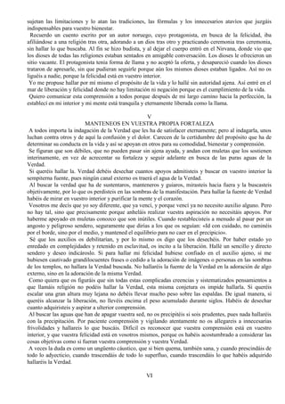 sujetan las limitaciones y lo atan las tradiciones, las fórmulas y los innecesarios atavíos que juzgáis
indispensables para vuestro bienestar.
Recuerdo un cuento escrito por un autor noruego, cuyo protagonista, en busca de la felicidad, iba
afiliándose a una religión tras otra, adorando a un dios tras otro y practicando ceremonia tras ceremonia,
sin hallar lo que buscaba. Al fin se hizo budista, y al dejar el cuerpo entró en el Nirvana, donde vio que
los dioses de todas las religiones estaban sentados en amigable conversación. Los dioses le ofrecieron un
sitio vacante. El protagonista tenía forma de llama y no aceptó la oferta, y desapareció cuando los dioses
trataron de apresarle, sin que pudieran seguirle porque aún los mismos dioses estaban ligados. Así no os
liguéis a nadie, porque la felicidad está en vuestro interior.
Yo me propuse hallar por mí mismo el propósito de la vida y lo hallé sin autoridad ajena. Así entré en el
mar de liberación y felicidad donde no hay limitación ni negación porque es el cumplimiento de la vida.
Quiero comunicar esta comprensión a todos porque después de mi largo camino hacia la perfección, la
establecí en mi interior y mi mente está tranquila y eternamente liberada como la llama.
V
MANTENEOS EN VUESTRA PROPIA FORTALEZA
A todos importa la indagación de la Verdad que les ha de satisfacer eternamente; pero al indagarla, unos
luchan contra otros y de aquí la confusión y el dolor. Carecen de la certidumbre del propósito que ha de
determinar su conducta en la vida y así se apoyan en otros para su comodidad, bienestar y comprensión.
Se figuran que son débiles, que no pueden pasar sin ajena ayuda, y andan con muletas que los sostienen
interinamente, en vez de acrecentar su fortaleza y seguir adelante en busca de las puras aguas de la
Verdad.
Si queréis hallar la. Verdad debéis desechar cuantos apoyos admitisteis y buscar en vuestro interior la
sempiterna fuente, pues ningún canal externo os traerá el agua de la Verdad.
Al buscar la verdad que ha de sustentaros, manteneros y guiaros, mirasteis hacia fuera y la buscasteis
objetivamente, por lo que os perdisteis en las sombras de la manifestación. Para hallar la fuente de Verdad
habéis de mirar en vuestro interior y purificar la mente y el corazón.
Vosotros me decís que yo soy diferente, que ya vencí, y porque vencí ya no necesito auxilio alguno. Pero
no hay tal, sino que precisamente porque anheláis realizar vuestra aspiración no necesitáis apoyos. Por
haberme apoyado en muletas conozco que son inútiles. Cuando restablecisteis a menudo al pasar por un
angosto y peligroso sendero, seguramente que dirías a los que os seguían: «Id con cuidado, no caminéis
por el borde, sino por el medio, y mantened el equilibrio para no caer en el precipicio».
Sé que los auxilios os debilitarían, y por lo mismo os digo que los desechéis. Por haber estado yo
enredado en complejidades y retenido en esclavitud, os incito a la liberación. Hallé un sencillo y directo
sendero y deseo indicároslo. Si para hallar mi felicidad hubiese confiado en el auxilio ajeno, si me
hubiesen cautivado grandilocuentes frases o cedido a la adoración de imágenes o personas en las sombras
de los templos, no hallara la Verdad buscada. No hallaréis la fuente de la Verdad en la adoración de algo
externo, sino en la adoración de la misma Verdad.
Como quiera que os figuráis que sin todas estas complicadas creencias y sistematizados pensamientos a
que llamáis religión no podéis hallar la Verdad, esta misma conjetura os impide hallarla. Si queréis
escalar una gran altura muy lejana no debéis llevar mucho peso sobre las espaldas. De igual manera, si
queréis alcanzar la liberación, no llevéis encima el peso acumulado durante siglos. Habéis de desechar
cuanto adquiristeis y aspirar a ulterior comprensión.
Al buscar las aguas que han de apagar vuestra sed, no os precipitéis si sois prudentes, pues nada hallaréis
con la precipitación. Por paciente comprensión y vigilando atentamente no os allegareis a innecesarias
frivolidades y hallareis lo que buscáis. Difícil es reconocer que vuestra comprensión está en vuestro
interior, y que vuestra felicidad está en vosotros mismos, porque os habéis acostumbrado a considerar las
cosas objetivas como si fueran vuestra comprensión y vuestra Verdad.
A veces la duda es como un ungüento cáustico, que si bien quema, también sana, y cuando prescindáis de
todo lo adyecticio, cuando trascendáis de todo lo superfluo, cuando trascendáis lo que habéis adquirido
hallaréis la Verdad.
VI
 