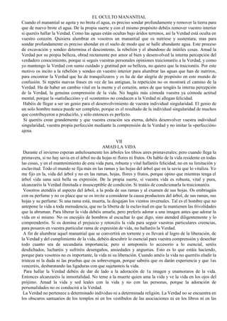 EL OCULTO MANANTIAL
Cuando el manantial se agota y no brota el agua, es preciso sondar profundamente y remover la tierra para
que de nuevo brote el agua. De la propia suerte y con el mismo propósito debéis remover vuestro interior
si queréis hallar la Verdad. Como las aguas están ocultas bajo áridos terrenos, así la Verdad está oculta en
vuestro corazón. Quisiera alumbrar en vosotros un manantial que os nutriese y sustentara; mas para
sondar profundamente es preciso ahondar en el suelo de modo que se halle abundante agua. Este proceso
de excavación y sondeo determina el descontento, la rebelión y el abandono de inútiles cosas. Amad la
Verdad por su propia belleza, obrad rectamente por amor al bien y desenvolved la interna percepción del
verdadero conocimiento, porque si seguís vuestras personales opiniones traicionaréis a la Verdad, y como
yo mantengo la Verdad con sumo cuidado y gratitud por su belleza, no quiero que la traicionéis. Por este
motivo os incito a la rebelión y sondeo en vuestro interior para alumbrar las aguas que han de nutriros,
para encontrar la Verdad que ha de tranquilizaros y os ha de dar alegría de propósito en este mundo de
confusión. Si repetís nuevas frases en vez de las antiguas, la repetición no os mostrará el camino de la
Verdad. Ha de haber un cambio vital en la mente y el corazón, antes de que tengáis la interna percepción
de la Verdad, la genuina comprensión de la vida. No hagáis más cómoda vuestra ya cómoda actitud
mental, porque la «satisfacción» y el «contento» no conducen a la Verdad ni allegan felicidad.
Habéis de llegar a ser un genio para el desenvolvimiento de vuestra individual singularidad. El genio de
un solo hombre nunca puede ser completo, porque es el resultado de la individual singularidad de muchos
que contribuyeron a producirlo, y sólo entonces es perfecto.
Si queréis crear grandemente y que vuestra creación sea eterna, debéis desenvolver vuestra individual
singularidad, vuestra propia perfección mediante la comprensión de la Verdad y no imitar la «perfección»
ajena.
VII
AMAD LA VIDA
Durante el invierno esperan anhelosamente los árboles los tibios aires primaverales; pero cuando llega la
primavera, si no hay savia en el árbol no da hojas ni flores ni frutos. Os hablo de la vida residente en todas
las cosas, y en el mantenimiento de esta vida pura, robusta y vital hallaréis felicidad, no en su limitación y
esclavitud. Todo el mundo se fija más en las ramas y las hojas del árbol que en la savia que lo vitaliza. Yo
me fijo en la, vida del árbol y no en las ramas, hojas, flores y frutos, porque opino que mientras tenga el
árbol vida sana será bella su expresión. De la propia suerte, si vuestra vida es robusta, vital y pura,
alcanzaréis la Verdad ilimitada e insusceptible de condición. Si tratáis de condicionarla la traicionaréis.
Vosotros atendéis al aspecto del árbol, a la poda de sus ramas y al examen de sus hojas. Os embriagáis
con su perfume y no os place que se os invite a considerar la causa productora del árbol, de sus ramas, sus
hojas y su perfume. Si una rama está, muerta, la desgajan los vientos invernales. Tal es el hombre que no
antepone la vida a toda menudencia, que no la liberta de la esclavitud en que la mantienen las frivolidades
que la abruman. Para liberar la vida debéis amarla; pero preferís adorar a una imagen antes que adorar la
vida en sí mismo. No os encojáis de hombros al escuchar lo que digo, sino atended diligentemente y lo
comprenderéis. Si os domina el prejuicio y retorcéis la vida para seguir vuestras particulares creencias,
para posaros en vuestra particular rama de expresión de vida, no hallaréis la Verdad.
A fin de alumbrar aquel manantial que se convertirá en torrente y os llevará al logro de la liberación, de
la Verdad y del cumplimiento de la vida, debéis descubrir lo esencial para vuestra comprensión y desechar
todo cuanto sea de secundaria importancia; pero si anteponéis lo accesorio a lo esencial, seréis
desdichados, lucharéis y sufriréis desengaños, ansiedades y angustias. Esto es lo que estáis haciendo,
porque para vosotros no es importante, la vida ni su liberación. Cuando améis la vida no querréis eludir la
tristeza ni la duda ni las pruebas que os sobrevengan, porque sabréis que os darán experiencia y que 1as
venceréis, desbaratando las ligaduras con que sujetasteis la vida.
Para hallar la Verdad debéis de dar de lado a la adoración de 1a imagen y enamoraros de la vida.
Entonces alcanzaréis la inmortalidad. No teme a la muerte quien ama la vida y ve la vida en los ojos del
prójimo. Amad la vida y sed leales con la vida y no con las personas, porque la adoración de
personalidades no os conducirá a la Verdad.
La Verdad no pertenece a determinado individuo ni a determinada religión. La Verdad no se encuentra en
los obscuros santuarios de los templos ni en los vestíbulos de las asociaciones ni en los libros ni en las
 