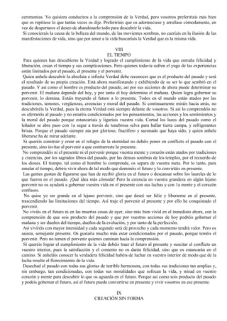 ceremonias. Yo quisiera conduciros a la comprensión de la Verdad, pero vosotros preferiríais más bien
que os repitiese lo que tantas veces os dije. Preferiríais que os adormeciese y arrullase cómodamente, en
vez de despertaros el deseo de abandonarlo todo para descubrir la vida.
Si conocierais la causa de la belleza del mundo, de las movientes sombras, no caeríais en la ilusión de las
manifestaciones de vida, sino que por amor a la vida buscaríais la Verdad que es la misma vida.
VIII
EL TIEMPO
Para quienes han descubierto la Verdad y logrado el cumplimiento de la vida que entraña felicidad y
liberación, cesan el tiempo y sus complicaciones. Pero quienes todavía sufren el yugo de las experiencias
están limitados por el pasado, el presente y el porvenir.
Quien anhele descubrir la absoluta e infinita Verdad debe reconocer que es el producto del pasado y será
el resultado de su propia creación. Está ahora manifestando y exhibiendo de su ser lo que sembró en el
pasado. Y así como el hombre es producto del pasado, así por sus acciones de ahora puede determinar su
porvenir. El mañana depende del hoy, y por tanto el hoy determina el mañana. Quien logra gobernar su
porvenir, lo domina. Estáis trayendo el futuro a lo presente. Todos en el mundo están atados por las
tradiciones, temores, vergüenzas, creencias y moral del pasado. Si continuamente miráis hacia atrás, no
descubriréis la Verdad, pues la eterna Verdad está siempre delante de vosotros. Si así lo comprendéis no
os aferraréis al pasado y no estaréis condicionados por los pensamientos, las acciones y los sentimientos y
la moral del pasado porque estancaríais y ligaríais vuestra vida. Cortad los lazos del pasado como el
leñador se abre paso con 1a segur a través de tenebrosa selva para hallar tierra campa, y refrigerantes
brisas. Porque el pasado siempre ata por glorioso, fructífero y sazonado que haya sido, y quien anhele
liberarse ha de mirar adelante.
Si queréis construir y crear en el refugio de la eternidad no debéis poner en conflicto el pasado con el
presente, sino invitar al porvenir a que contrarreste lo presente.
No comprendéis ni el presente ni el porvenir porque vuestra mente y corazón están atados por tradiciones
y creencias, por los sagrados libros del pasado, por las densas sombras de los templos, por el recuerdo de
los dioses. El tiempo, tal como el hombre lo comprende, os separa de vuestra meta. Por lo tanto, para
emular el tiempo, debéis vivir ahora de tal modo que dominéis el futuro y lo convirtáis en presente.
Las gentes gustan de figurarse que han de recibir gloria en el futuro o descansar sobre los laureles de lo
que fueron en el pasado. ¡Qué idea más cómoda! Pero la creencia en vuestra grandeza en algún lejano
porvenir no os ayudará a gobernar vuestra vida en el presente con sus luchas y con 1a mente y el corazón
confusos.
No quise yo ser grande en el lejano porvenir, sino que deseé ser feliz y liberarme en el presente,
trascendiendo las limitaciones del tiempo. Así traje el porvenir al presente y por ello he conquistado el
porvenir.
No viváis en el futuro ni en las muertas cosas de ayer, sino más bien vivid en el inmediato ahora, con la
comprensión de que sois producto del pasado y que por vuestras acciones de hoy podréis gobernar el
mañana y ser dueños del tiempo, dueños de la evolución, y por tanto de la perfección.
Así viviréis con mayor intensidad y cada segundo será de provecho y cada momento tendrá valor. Pero os
asusta, semejante presente. Os gustaría mucho más estar condicionados por el pasado, porque teméis el
porvenir. Pero no temen el porvenir quienes caminan hacia la comprensión.
Si queréis lograr el cumplimiento de la vida debéis traer el futuro al presente y suscitar el conflicto en
vuestro interior, pues la satisfacción y el contento no os darán felicidad, sino que os estancarán en el
camino. Si anheláis conocer la verdadera felicidad habéis de luchar en vuestro interior de modo que de la
lucha resulte el florecimiento de la vida.
Desechad el pasado con todas sus glorias de terrible hermosura, con todas sus tradiciones tan amplias y,
sin embargo, tan condicionadas, con todas sus moralidades que sofocan la vida, y mirad en vuestro
corazón y mente para descubrir lo que os aguarda en el futuro. Porque así como sois producto del pasado
y podéis gobernar el futuro, así el futuro puede convertirse en presente y vivir vosotros en ese presente.
IX
CREACIÓN SIN FORMA
 