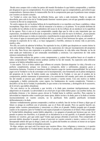 Desde estos campos iréis a todas las partes del mundo llevándoos lo que habéis comprendido, y también
por desgracia lo que no comprendisteis. Si es de mayor cuantía lo que no comprendisteis, pervertirá lo que
comprendisteis. Quisiera daros la inmarcesible flor de la comprensión para que la pudierais tener siempre
con vosotros en nuestro corazón.
La Verdad es como una llama sin definida forma, que varía a cada momento. Nadie es capaz de
describirla, pero solo la luz de la Verdad puede iluminar vuestros pasos, con tal que guardéis siempre con
vosotros la flor de la comprensión.
No seréis capaces de ver la plena belleza de la manifestación si os marcháis con frases y palabras e ideas
incompletas. Oigo decir a muchos: «He de renunciar a la música y a la pintura. Ya no puedo disfrutar de
la sombra de los árboles ni de los esplendores del ocaso ni de los reflejos de un atardecer en la superficie
de las aguas». Pero si esto es lo que comprendéis cuando digo que la vida es más importante que sus
expresiones, invalidaréis la belleza de la expresión y habréis de crear de nuevo la belleza. ¿Acaso pensáis
que toda la belleza que os rodea en expresión y manifestación es para prescindir de ella y no admirarla?
Así como el agua es necesaria para la belleza del loto, y como el loto hermosea las aguas, así cuando se
estropea la expresión de la vida, y se hace repugnante y horrible, entonces la misma vida se pervierte,
mutila y afea.
Por ello, no ceséis de admirar la belleza. No reprimáis la risa, el júbilo que despierta en vuestro ánimo la
vista del ondulante follaje. No empequeñezcáis las expresiones de vida por incomprensión del propósito
de la vida. Para llevar esta expresión a su perfecto cumplimiento, la vida debe estar liberada, no ha de
estar atada por tradiciones ni por estancadas moralidades y creencias. Las expresiones de vida serán
entonces naturalmente bellas.
Han concurrido millares de gentes a estos campamentos y ¡cuánto bien podrían hacer en el mundo si
todos comprendiesen! Mañana mismo podrían cambiar la faz del mundo. Su expresión sería diferente
porque se le habría infundido nueva vida.
A esto aspiro. Tal es el único anhelo que inflama mi corazón. Quisiera despertar 1a vida y llevarla a su
perfecto cumplimiento, porque veo tristeza y corrupción, dolor y sufrimiento, pasajeros goces y
transitorias fantasías. Vosotros al marcharos debéis haceros cargo de vuestra responsabilidad. No se ha de
jugar con la Verdad ni se ha de corromper con la incomprensión, sino fomentarla con la plena inteligencia
del propósito de la vida. Si habéis tenido una vislumbre de la Verdad, si vais por el sendero de la
comprensión, podréis transmutar el pensamiento y los sentimientos del mundo; pero antes de cambiar la
faz del mundo es preciso que cambien vuestro corazón y vuestra mente. Con este motivo os habéis
congregado, y habéis estremecido, como espero, los fundamentos de vuestra complexión. Vinisteis a
descubrir a la luz de la Verdad, lo perdurable, lo que resiste a las tormentas, y distinguirlo de lo accesorio,
de lo trivial y que debéis abandonar.
Por este motivo os he exhortado a que invitéis a la duda para examinar inteligentemente cuanto
adquiristeis en el pasado. La adversidad es un crisol por el que todos deben pasar. Las acerbas luchas, las
profundas tristezas y los intensos goces elevan la Verdad hasta la sublime sencillez. Para soportar la
adversidad no impuesta sobre vosotros por mano ajena, debéis invitar a la duda; pero si la duda se insinúa
inconscientemente en vuestro corazón, no lo purificará. Sólo podréis purificarlo invitando
deliberadamente a la duda.
Quienes verdaderamente quieran comprender y realizar su anhelo, han de invitar al futuro y dejar que el
futuro se ponga en conflicto con el presente, que es el fruto del pasado. Pero no queréis hacerlo así,
porque todos vuestros pensamientos y emociones se cifran en el pasado. Habéis juzgado por el pasado
cuanto os he expuesto; pero la Verdad no está sujeta al pasado ni al presente ni al futuro. Para comprender
la Verdad debéis abandonar cuanto habéis adquirido, y no apegaros al pasado por hermoso que sea. Si el
pasado os parece tan fructífero, si el pasado en su decadencia os es tan querido, si el pasado ejerce tanto
dominio en vosotros ¿por qué estáis aquí? Estáis aquí porque afrontáis el porvenir. Para comprender el
porvenir debéis desechar lo pasado y poner el porvenir en vuestro corazón y mente y asiros a él con el
desesperado anhelo del que se ahoga y ansía aire. La gloria del hombre no consiste en morar en un lejano
futuro, sino aportar el futuro al inmediato presente.
Os digo, amigos, que aquí está Uno mayor que vuestros libros, ritos, religiones y creencias y si queréis
aprender a comprender la Verdad debéis desechar el pasado, por confortable, placentero y deleitoso que
 