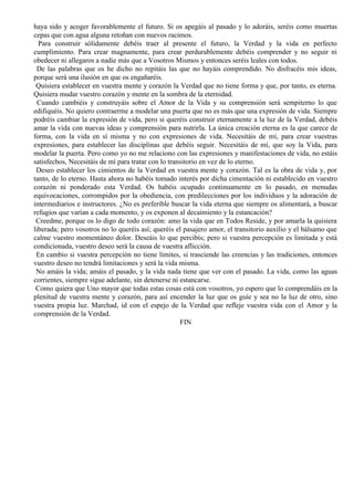 haya sido y acoger favorablemente el futuro. Si os apegáis al pasado y lo adoráis, seréis como muertas
cepas que con agua alguna retoñan con nuevos racimos.
Para construir sólidamente debéis traer al presente el futuro, la Verdad y la vida en perfecto
cumplimiento. Para crear magnamente, para crear perdurablemente debéis comprender y no seguir ni
obedecer ni allegaros a nadie más que a Vosotros Mismos y entonces seréis leales con todos.
De las palabras que os he dicho no repitáis las que no hayáis comprendido. No disfracéis mis ideas,
porque será una ilusión en que os engañaréis.
Quisiera establecer en vuestra mente y corazón la Verdad que no tiene forma y que, por tanto, es eterna.
Quisiera mudar vuestro corazón y mente en la sombra de la eternidad.
Cuando cambiéis y construyáis sobre el Amor de la Vida y su comprensión será sempiterno lo que
edifiquéis. No quiero contraerme a modelar una puerta que no es más que una expresión de vida. Siempre
podréis cambiar la expresión de vida, pero si queréis construir eternamente a la luz de la Verdad, debéis
amar la vida con nuevas ideas y comprensión para nutrirla. La única creación eterna es la que carece de
forma, con la vida en sí misma y no con expresiones de vida. Necesitáis de mí, para crear vuestras
expresiones, para establecer las disciplinas que debéis seguir. Necesitáis de mí, que soy la Vida, para
modelar la puerta. Pero como yo no me relaciono con las expresiones y manifestaciones de vida, no estáis
satisfechos, Necesitáis de mí para tratar con lo transitorio en vez de lo eterno.
Deseo establecer los cimientos de la Verdad en vuestra mente y corazón. Tal es la obra de vida y, por
tanto, de lo eterno. Hasta ahora no habéis tomado interés por dicha cimentación ni establecido en vuestro
corazón ni ponderado esta Verdad. Os habéis ocupado continuamente en lo pasado, en menudas
equivocaciones, corrompidos por la obediencia, con predilecciones por los individuos y la adoración de
intermediarios e instructores. ¿No es preferible buscar la vida eterna que siempre os alimentará, a buscar
refugios que varían a cada momento, y os exponen al decaimiento y la estancación?
Creedme, porque os lo digo de todo corazón: amo la vida que en Todos Reside, y por amarla la quisiera
liberada; pero vosotros no lo queréis así; queréis el pasajero amor, el transitorio auxilio y el bálsamo que
calme vuestro momentáneo dolor. Deseáis lo que percibís; pero si vuestra percepción es limitada y está
condicionada, vuestro deseo será la causa de vuestra aflicción.
En cambio si vuestra percepción no tiene límites, si trasciende las creencias y las tradiciones, entonces
vuestro deseo no tendrá limitaciones y será la vida misma.
No amáis la vida; amáis el pasado, y la vida nada tiene que ver con el pasado. La vida, como las aguas
corrientes, siempre sigue adelante, sin detenerse ni estancarse.
Como quiera que Uno mayor que todas estas cosas está con vosotros, yo espero que lo comprendáis en la
plenitud de vuestra mente y corazón, para así encender la luz que os guíe y sea no la luz de otro, sino
vuestra propia luz. Marchad, id con el espejo de la Verdad que refleje vuestra vida con el Amor y la
comprensión de la Verdad.
FIN
 
