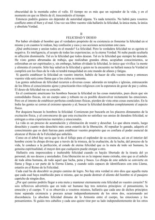 obscuridad de la montaña cubre el valle. El tiempo no es más que un sujetador de la vida, y en el
momento en que os libréis de él, trascenderéis el tiempo.
Entonces podréis guiaros sin depender de autoridad alguna. Ya nada temeréis. No habrá para vosotros
conflicto entre el bien y el mal. Una vez sea libre vuestra vida hallaréis la felicidad, la única meta, la única
y absoluta Verdad.
II
FELICIDAD Y DESEO
Por haber olvidado el hombre que el verdadero propósito de su existencia es fomentar la felicidad en sí
mismo y en cuantos le rodean, hay confusión y caos y sus acciones acrecientan este caos.
¿Qué ambicionan y ansían todos en el mundo? La felicidad. Pero la verdadera felicidad no es egoísta ni
negativa. Es inteligencia, el acopio de todas las experiencias; es la eterna Verdad. Ni nube puede ocultarla
ni aflicción disminuirla. Tal es la felicidad que todos desean. Tal es la felicidad que siempre he deseado.
He visto gentes abrumadas de trabajo, que realizaban grandes obras, acopiaban conocimientos, se
esforzaban en ser espirituales y, sin embargo, habían olvidado la felicidad, lo único que vivifica 1a mente
y alimenta el corazón. Sólo hay salud en la felicidad y quien no la encuentre no hallará nunca la Verdad ni
cumplirá con los fines de la vida ni tendrá tranquilidad en este mundo de afanes y fatigas.
Si queréis establecer la felicidad en vuestro interior, habéis de hacer de ella vuestra meta y entonces
vuestra vida será como llama que a los cielos se remonta.
Las gentes anhelosas de felicidad recurren a diversas cosas: adorarán en templos e iglesias, entresacarán
de los libros el conocimiento ajeno y practicarán ritos religiosos con la esperanza de gozar de paz y calma.
El deseo de felicidad roe su corazón.
En el continente americano los hombres buscan la felicidad en las cosas materiales, pues dicen que sin
comodidades físicas, sin un cuerpo sano y robusto no es posible desenvolver rectamente las emociones.
Pero en el intento de establecer perfectas condiciones físicas, pierden de vista otras cosas esenciales. En la
India las gentes se corren al extremo opuesto y al, buscar la felicidad desdeñan completamente el aspecto
físico.
Por doquiera buscan lo hombres la felicidad. Comienzan por buscarla en los placeres dimanantes de la
excitación física, y al convencerse de que esta excitación no satisface sus ansias de duradera felicidad, se
entregan a otras experiencias mentales y emocionales.
La vida es un proceso de acumulación y eliminación de reunir y desechar. Lo que ahora reunís, luego
desecháis y cuanto más desechéis más cerca estaréis de la liberación. Al repudiar lo ganado, adquirís el
conocimiento que os dará fuerzas para establecer vuestro propósito que os confiara el poder esencial de
alcanzar el Reino de la Felicidad que anheláis.
Como en el árbol hay savia que le da el follaje para el esplendor de su existencia, así en el interior del
hombre existe la chispa divina que a través de la tristeza, de la exaltación, de la lucha, del proceso de la
vida, le conduce a la perfección, al estado de eterna felicidad que es la meta de todo ser humano, la
genuina espiritualidad, el mayor don que cualquiera puede otorgar a otro.
Hallaréis esta imperecedera e inalterable felicidad cuando os hayáis libertado de la tiranía del yo
personal, de sus deseos y ansiedades. Esta liberación no os la impone mano extraña, sino que es el anhelo
de toda alma humana, de todo aquel que lucha, pena y busca. La chispa de este anhelo se convierte en
llama y llega a ser parte de la Eterna Llama, y cuando seáis capaces de identificaros con esta Llama,
estaréis en el Reino de la Felicidad.
Cada cual ha de descubrir su propio camino de logro. No hay otra verdad ni otro dios que aquella meta
que cada cual haya establecido para sí mismo, que no puede destruir el aliento del hombre ni el pasajero
capricho de ningún dios.
¿Por qué camino podréis llegar a esta meta y mantener eternamente esta felicidad en vuestro corazón? Si
sois reflexivos advertiréis que en todo ser humano hay tres notorios principios: el pensamiento, la
emoción y el cuerpo. Y si os observáis a vosotros mismos, hallaréis que cada uno de dichos principios
tiene separada existencia y procura actuar independientemente de los otros dos, ocasionando así
discordancia. La absoluta felicidad dimana de la Armonía entre el cuerpo, las emociones y los
pensamientos. Si guiáis tres caballos y cada uno quiere tirar por su lado independientemente de los otros
 