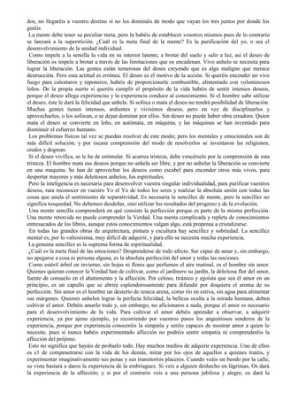 dos, no llegaréis a vuestro destino si no los domináis de modo que vayan los tres juntos por donde los
guiéis.
La mente debe tener su peculiar meta, pero la habéis de establecer vosotros mismos pues de lo contrario
se lanzará a la superstición. ¿Cuál es la meta final de la mente? Es la purificación del yo, o sea el
desenvolvimiento de la unidad individual.
Como impele a la semilla la vida en su interior latente, a brotar del suelo y salir a luz, así el deseo de
liberación os impele a brotar a través de las limitaciones que os encadenan. Vivo anhelo se necesita para
lograr la liberación. Las gentes están temerosas del deseo creyendo que es algo maligno que merece
destrucción. Pero esta actitud es errónea. El deseo es el motivo de la acción. Si queréis encender un vivo
fuego para calentaros y reponeros, habéis de proporcionarle combustible, alimentado con voluminosos
leños. De la propia suerte si queréis cumplir el propósito de la vida habéis de sentir intensos deseos,
porque el deseo allega experiencias y la experiencia conduce al conocimiento. Si el hombre sabe utilizar
el deseo, éste le dará la felicidad que anhela. Si sofoca o mata el deseo no tendrá posibilidad de liberación.
Muchas gentes tienen intensos, ardientes y vivísimos deseos, pero en vez de disciplinarlos y
aprovecharlos, o los sofocan, o se dejan dominar por ellos. Sin deseo no puede haber obra creadora. Quien
mata el deseo se convierte en leño, en autómata, en máquina, y las máquinas se han inventado para
disminuir el esfuerzo humano.
Los problemas físicos tal vez se puedan resolver de este modo; pero los mentales y emocionales son de
más difícil solución, y por escasa comprensión del modo de resolverlos se inventaron las religiones,
credos y dogmas.
Si el deseo vivifica, se le ha de estimular. Si acarrea tristeza, debe vencérselo por la comprensión de esta
tristeza. El hombre mata sus deseos porque no anhela ser libre, y por no anhelar la liberación se convierte
en una maquina. Se han de aprovechar los deseos como escabel para encender otros más vivos, para
despertar mayores y más deleitosos anhelos, los espirituales.
Pero la inteligencia es necesaria para desenvolver vuestra singular individualidad, para purificar vuestros
deseos, rara reconocer en vuestro Yo el Yo de todos los seres y realizar la absoluta unión con todas las
cosas que anula el sentimiento de separatividad. Es necesaria la sencillez de mente, pero la sencillez no
significa tosquedad. No debemos desdeñar, sino utilizar los resultados del progreso y de la evolución.
Una mente sencilla comprenderá en qué consiste la perfección porque es parte de la misma perfección.
Una mente retorcida no puede comprender la Verdad. Una menta complicada y repleta de conocimientos
entresacados de los libros, aunque estos conocimientos valgan algo, está propensa a cristalizarse.
En todas las grandes obras de arquitectura, pintura y escultura hay sencillez y sobriedad. La sencillez
mental es, por lo valiosísima, muy difícil de adquirir, y para ello se necesita mucha experiencia.
La genuina sencillez es la suprema forma de espiritualidad.
¿Cuál es la meta final de las emociones? Desprenderse de todo afecto. Ser capaz de amar y, sin embargo,
no apegarse a cosa ni persona alguna, es la absoluta perfección del amor y todas las nociones.
Como estéril árbol en invierno, sin hojas ni flores que perfumen el aire matinal, es el hombre sin amor.
Quienes quieran conocer la Verdad han de cultivar, como el jardinero su jardín, la deleitosa flor del amor,
fuente de consuelo en el abatimiento y la aflicción. Por celoso, tiránico y egoísta que sea él amor en un
principio, es un capullo que se abrirá esplendorosamente para difundir por doquiera el aroma de su
perfección. Sin amor es el hombre un desierto de reseca arena, como río en estiva, sin agua para alimentar
sus márgenes. Quienes anhelen lograr la perfecta felicidad, la belleza oculta a la mirada humana, deben
cultivar el amor. Debéis amarlo todo y, sin embargo, no aficionaros a nada, porque el amor es necesario
para el desenvolvimiento de la vida. Para cultivar el amor debéis aprender a observar, a adquirir
experiencia, ya por ajeno ejemplo, ya recorriendo por vuestros pasos los angustiosos senderos de la
experiencia, porque por experiencia conoceréis la simpatía y seréis capaces de mostrar amor a quien lo
necesite, pues si nunca habéis experimentado aflicción no podréis sentir simpatía ni comprenderéis la
aflicción del prójimo.
Esto no significa que hayáis de probarlo todo. Hay muchos medios de adquirir experiencia. Uno de ellos
es e1 de compenetrarse con la vida de los demás, mirar por los ojos de aquellos a quienes tratéis, y
experimentar imaginativamente sus penas y sus transitorios placeres. Cuando veáis un beodo por la calle,
su vista bastará a daros la experiencia de la embriaguez. Si veis a alguien deshecho en lágrimas, Os dará
la experiencia de la aflicción; y si por el contrario veis a una persona jubilosa y alegre, os dará la
 