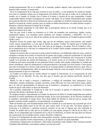 mirada perpetuamente fija en la cumbre de la montaña, podréis adquirir toda experiencia sin levantar
barreras entre vosotros y vuestra meta.
Tal es la comprensión de la vida que invertirá el caos en orden, y a este propósito ha venido el Amado.
Así como el verdadero artista con su imaginación crea belleza del caos que le rodea, de la confusión del
mundo, así el Amado, la Verdad, crea el orden al la mente y corazón de los que comprenden. Cuando
comprendáis habréis resuelto el programa de vuestra vida diaria. Si no lucháis internamente para escapar
de la jaula de aflicción y dolor de las limitaciones que os confunden no recibiréis respuesta por mucho que
llaméis a la puerta de vuestro corazón; pero en cuanto os halléis descontentos, en cuanto deseéis escapar y
libertaros, entonces buscaréis la fuente de la Verdad.
Quienes anhelan emprender la vida deben fijar su percepción interna en la eterna Verdad, que es el
desenvolvimiento de la vida.
Para los que viven y tienen su existencia en el valle, las montañas son misteriosas, rígidas, crueles,
eternamente lejanas. Las montañas nunca cambian; son siempre constantes e inflexibles. Así es 1a
Verdad. A quienes viven en el valle de las sombras, de las cosas transitorias, la Verdad les parece terrible,
rígida y cruel.
Doquiera buscan las gentes algo oculto, algo que les dé sabiduría, mayor conocimiento, más amplia
visión, mayor comprensión, y a este algo le llaman las gentes, Verdad. Se figuran que la Verdad yace
oculta en algún distante lugar, lejos de la vida, lejos de las alegrías y las penas. Pero la Verdad es vida y
de la comprensión de la vida nace la comprensión de la Verdad. Quien cumple comprensivamente la vida
es dueño de la Verdad.
Aunque en nuestros días se nota una revuelta contra la tradición y el establecido orden de cosas, contra el
mezquino concepto de la moral, la mayoría de las gentes aun juzgan y tratan de comprender la vida desde
el prejuicioso punto de vista de una mente limitada y unilateral. El hinduista sólo reconocerá la Verdad
cuando se le presente por medio del hinduismo, y lo mismo ocurre en el cristiano y el budista. Pero la
Verdad no está nunca encerrada en una particular forma o medio. Sólo puede comprender la Verdad una
mente omnilateral, capaz de sobreponerse a toda preocupación y de juzgar con recto criterio. Como quiera
que todo ser humano es te divino, cada cual ha de ser su propio dueño, su absoluto director y guía. Pero si
quiere guiarse inteligentemente, debe ser capaz de juzgar todas las cosas con amplio criterio y no rechazar
prejuiciosamente lo que no comprenda.
La Verdad es la fuerza que en vuestro interior os impele al vencimiento. Es la consumación de toda
inteligencia. Es el Absoluto. No hay otro dios que el hombre que por haberse purificado alcanzó la
Verdad.
Matáis la vida al atarla a creencia y tradiciones, a códigos de moralidad. Para manteneros vivos,
vitalizados, siempre cambiantes, siempre crecientes, como árbol que sin cesar echa nuevas hojas, debéis
dar a la vida las oportunidades, la nutrición que la fortalezca y prosperen. La experiencia es el único
medio de que la vida realice su deseo de liberación.
No es posible comprender la Verdad de la vida sin el torcedor, la agonía, el sufrimiento, el continuo
trastorno del aliento y desaliento de la vida.
En antiguos tiempos, especialmente en la India, los deseosos de hallar la Verdad imaginaban que podrían
descubrir el camino apartándose del dolorido mundo, de las cosas perecederas, de las ilusorias sombras de
la realidad y torturando el cuerpo físico. Pero ahora habéis de afrontar la vida tal cual es, porque sólo
podréis vencerla cuando completa, y no parcialmente, 1a comprendáis.
Hubo un hombre que cerró herméticamente todas las ventanas de su casa menos una, creyendo que era la
única por donde podía entrar la luz del sol, pero nunca entró 1a luz por ella. Tal hacen quienes se
esclavizan a la tradición, a estrechas creencias sectarias en las que se figuran que esta contenida la
Verdad. No podéis atar la vida, que es la Verdad, con cosa alguna, porque la vida ha de ser libre y sin
trabas. Si no comprendéis que el propósito de la vida es la liberación, no haréis más que dorar los hierros
de vuestra jaula con inventadas teorías, credos, filosofía y religiones.
El temor es el fundamento de todas estas innumerables creencias. Andáis temerosos de no poder salvaros,
teméis poner a prueba vuestro conocimiento y, de aquí, que os apoyéis en ajena autoridad.
¿Necesitamos religión para ser dichosos? ¿Para amar necesitamos erigir templos? Para reconocer nuestra
verdadera individualidad, ¿necesitamos adorar a un dios personal?
 