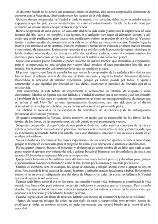 Al doliente mundo no le debéis dar creencias, credos ni dogmas, sino nueva comprensión dimanante de
cooperar con la Naturaleza, observando todos los sucesos de la vida diaria.
Quienes deseen comprender la Verdad y darle su mente y su corazón, deben haber acopiado mucha
experiencia que les guíe y cuya acumulación les avive el entendimiento. La tela de la vida tiene por
urdimbre las cosas comunes de que deriva la experiencia.
Habéis de aprender de cada suceso, de cada actividad de la vida diaria y asimilaros la experiencia de cada
instante del día. Vais a los templos, a las iglesias, o a cualquier otro lugar de adoración cultural y allí
creéis que estáis purificados; pero ¿acaso esta purificación resiste las pruebas de la vida diaria? Vuestras
teorías, vuestro superficial conocimiento de la vida no os valdrán en momentos de crisis. Cuando llegue la
muerte y os arrebate a un ser querido, vuestras creencias y teorías no os ayudaran a vencer vuestra soledad
y sentimiento de separación. Únicamente venceréis si ya está destruida la ponzoña de separatividad que se
ha de destruir observando a los demás en aflicción, en dolor y placer, como si vosotros mismos los
sintierais, para convenceros de que hay unidad tanto en el sufrimiento como en el placer.
Nadie sino vosotros puede fomentar el poder residente en vuestro interior, que intensifica la experiencia;
pero si la experiencia no esta dirigida por vuestro ideal, produce el caos prevaleciente hoy día en el
mundo. Sin la comprensión del propósito de la vida, se sumirá en el caos.
El primer requisito que han de cumplir los que buscan la comprensión de la verdadera felicidad es que
han de tener el ardiente anhelo de liberarse de todas las cosas y lograr la libertad dimanante de haber
trascendido la necesidad de ulterior experiencia, porque ya habrán pasado por todas. Si queréis
comprender lo que significo por libertad de vida, debéis establecer el propósito de liberaros aun de la
misma vida.
Para comprender la vida habéis de experimentar el sentimiento de rebelión, de disgusto y sumo
descontento. Muchos se figuran que han hallado la Verdad al adoptar una u otra teoría y así han resuelto
e1 problema de la vida; pero el contento sin comprensión es como un estanque recubierto de musgo que
no refleja el sol. Muy fácil es estar ignorantemente descontento; pero don del cielo es el divino
descontento y la inteligente rebelión, que es como caudaloso río en plenitud de poder.
La rebelión es esencial a fin de escapar de las estrecheces de la tradición y de las subyugadoras
influencias de los credos y teorías.
Si queréis comprender la Verdad, debéis rebelaros de modo que os emancipéis de los libros, de las
teorías, de los dioses, de las supersticiones, de todo cuanto no sea propiamente vuestro.
Si queréis comprender el significado de mis palabras desechad todos vuestros conceptos de la vida y
volver a comenzar de nuevo desde el principio. Entonces veréis cómo actúa la vida, y cómo la vida, que
es experiencia acumulada, habla con aquella voz a que llamamos intuición y que os guía y ayuda en el
sendero del adelanto.
Yo os exhortaría a libertaros de los dioses a que adoráis, de los seres con quienes os habéis encariñado,
porque la liberación es necesaria para el progreso del alma, y sin liberación le amenaza el decaimiento.
Por no querer liberaros, buscáis el bienestar, y el bienestar es como sombra de un árbol que varia a cada
punto según el aparente movimiento del sol, y quienes buscan el bienestar han de trasladarse de una a otra
morada. El bienestar es incompatible con la comprensión.
Quien busca bienestar en las satisfacciones del momento nunca hallará positivo y duradero gozo, porque
el momentáneo bienestar es transitorio como la flor, lozana por la mañana y marchita por la tarde.
Cuando el viento no orea el estanque, las aguas se estancan y ningún animal viene a apagar su sed en
ellas. Pero cuando la brisa acaricia las aguas, hombres y animales acuden igualmente a beber. De la propia
suerte, si no os orea el refrigerante aire del deseo de liberaros de todas las cosas, no hallaréis la Verdad
que puede apagar la sed mundana.
Cuando seáis libres como el ave en los aires, será sencilla vuestra vida. Solamente es complicada la vida
cuando hay limitación, pues entonces necesitáis tradiciones y creencias que os sostengan. Pero cuando
deseáis liberaros de todas las cosas, entonces rompéis con las rutinas y entráis en la nueva vida que
conduce a la liberación y felicidad del hombre perfecto.
Cuando lleguéis a ser una llama de rebelión, hallaréis los medios de alcanzar el Reino de la Felicidad.
Hemos de hacer un milagro de orden en este siglo de caos y superstición; pero primero hemos de
establecer el orden en nosotros mismos, un orden permanente que no esté basado en el temor ni en la
autoridad.
 