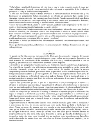 Yo he hallado y establecido lo eterno en mí, y mi obra es crear el orden en vuestra mente, de modo que
no dependáis por más tiempo de externa autoridad ni seáis esclavos de la superstición, de las frivolidades
que sujetan la vida y os desvían de vuestro propósito.
El caos está en vosotros porque no habéis establecido la verdadera finalidad de vuestra vida, y sois
desdichados sin comprensión, lucháis sin propósito, os esforzáis en ignorancia. Pero cuando hayáis
establecido en vuestro corazón y en vuestra mente el propósito del Amado, comprenderéis la vida. Podrá
haber todavía lucha, pero será con comprensión y se acrecentarán vuestro amor y vuestra dicha. Por tanto,
estableced lo eterno en vuestro interior y se desvanecerán las presentes sombras.
Cuando hayáis establecido al Amado en vuestro corazón, quedarán unidos el principio y el fin y ya no
existirá el tiempo porque tendréis la eternidad en vuestro interior.
Cuando establezcáis al Amado en vuestro corazón, estaréis dispuestos a afrontar los mares altos donde se
desatan las tormentas y los vendavales azotan la vida. Si aposentáis al Amado en vuestro corazón, habéis
de ser como faro en tenebrosa costa para guiar a quienes todavía están envueltos en sus propias tinieblas.
¿De qué valen vuestra comprensión, vuestros altos y nobles pensamientos, vuestra pura conducta si no
ayudáis a quienes están en constante dolor, en sombra y confusión?
¿De qué vale la Verdad que hallasteis si no sois capaces de compartirla con quienes tienen hambre y sed
de lo eterno?
Puesto que habéis comprendido, sed animosos con esta comprensión y dad algo de vuestra vida a los que
están en tinieblas.
IV
INDAGACIÓN
Si queréis ver la vida como una clara descripción debéis por discernimiento y selección de vuestras
múltiples experiencias, acopiar el conocimiento que os ayude a realizar vuestro propósito. La conducta no
puede separarse del pensamiento, de las emociones y de la acción; y cuando comprendáis la vida en
conjunto, y aprovechéis la vida como escabel, realizaréis vuestro propósito.
Mi intento es que comprendáis vuestros deseos, que fortalezcáis vuestro adelanto hacia la perfección.
Pero si tan sólo me obedecéis o me utilizáis como una autoridad, como un peldaño en vuestro camino a la
perfección, fracasaréis, porque no os incitará vuestro anhelo. En cambio, si fortalecéis vuestra
comprensión por vosotros mismos, por vuestro deseo, y aprovecháis vuestra experiencia para dicho fin,
nadie podrá destruir ni robaros lo que hayáis ganado. Así como de una hoguera salta una chispa capaz de
convertirse en llama que se levante al cielo, así en cada ser humano brota la chispa del deseo, y yo
quisiera intensificar en vosotros este deseo, de modo que seáis capaces de encender el fuego necesario
para el cumplimiento de la vida.
Seguir a otro, quienquiera que sea, es para mí la negación de lo que yo sostengo que es verdad. La
adoración es contraria a todas mis ideas, y especialmente la adoración a los individuos; y si me mirarais
como una autoridad cuando mi forma perezca, volveréis a quedar atados a la misma rueda de limitación.
No necesito secuaces ni discípulos ni alabanza ni adoración de ninguna clase. No necesito de nadie.
Pasaron los tiempos en que uno dejaba el mundo y se retiraba a un apartado paraje a un monasterio. Ha
llegado el tiempo de la abierta vida y de la clara comprensión, y yo quisiera hablar de la comprensión que
hallé. Quisiera mostraros cómo encontré a mi Amado, y cómo está el Amado establecido en mí, cómo el
Amado es el Amado sobre todo y cómo el Amado y yo somos uno, de modo que nada pueda haber
separación ni ahora ni nunca.
Largo tiempo estuve en rebeldía contra todas las cosas, contra la autoridad ajena, contra la instrucción y
el conocimiento de otros. Yo no quise aceptar nada como Verdad hasta que hallé la Verdad por mí
mismo. Nunca me opuse a las ideas de otro, pero no quise aceptar su autoridad ni su teoría de la vida.
Hasta que me declaré en rebeldía y sentí disgusto por todas las cosas, por todo credo, dogma y creencia,
no fui capaz de hallar la Verdad. Hasta que deseché todas estas cosas por el constante esfuerzo de
comprender lo que tras ellas había, no fui capaz de alcanzar la Verdad que buscaba. Desde luego, que yo
no pensé en todas estas cosas en mi juventud, sino que surgieron en mí espontáneamente. Pero ahora
puedo ordenar todos los sucesos de mi vida y ver cómo me desenvolví para lograr mi propósito y me he
identificada con él.
 